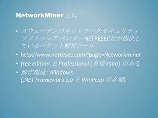 NetworkMiner とは

• スウェーデンのネットワーク セキュリティ
  ソフトウェア ベンダー NETRESEC社が提供し
 ているパケット解析ツール
• http://www.netresec.com/?page=Networkminer
• free edition と Professional (有償 €500) がある
• 動作環境 : Windows
  (.NET Framework 2.0 と WinPcap が必要)
 