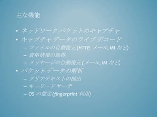 主な機能

• ネットワーク パケットのキャプチャ
• キャプチャ データのライブ デコード
 – ファイルの自動復元 (HTTP, メール, IM など)
 – 資格情報の取得
 – メッセージの自動復元 (メール, IM など)
• パケット データの解析
 – クリアテキストの抽出
 – キーワード サーチ
 – OS の推定 (fingerprint 利用)
 