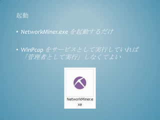 起動

• NetworkMiner.exe を起動するだけ

• WinPcap をサービスとして実行していれば
 「管理者として実行」しなくてよい
 