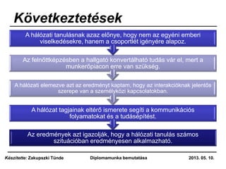 Következtetések
Az eredmények azt igazolják, hogy a hálózati tanulás számos
szituációban eredményesen alkalmazható.
A hálózat tagjainak eltérő ismerete segíti a kommunikációs
folyamatokat és a tudásépítést.
A hálózati elemezve azt az eredményt kaptam, hogy az interakcióknak jelentős
szerepe van a személyközi kapcsolatokban.
Az felnőttképzésben a hallgató konvertálható tudás vár el, mert a
munkerőpiacon erre van szükség.
A hálózati tanulásnak azaz előnye, hogy nem az egyéni emberi
viselkedésekre, hanem a csoportlét igényére alapoz.
2013. 05. 10.Diplomamunka bemutatásaKészítette: Zakupszki Tünde
 