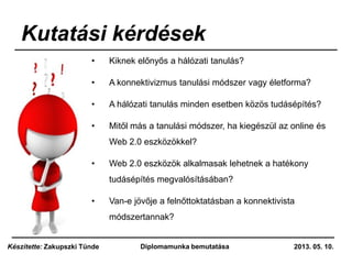Kutatási kérdések
• Kiknek előnyős a hálózati tanulás?
• A konnektivizmus tanulási módszer vagy életforma?
• A hálózati tanulás minden esetben közös tudásépítés?
• Mitől más a tanulási módszer, ha kiegészül az online és
Web 2.0 eszközökkel?
• Web 2.0 eszközök alkalmasak lehetnek a hatékony
tudásépítés megvalósításában?
• Van-e jövője a felnőttoktatásban a konnektivista
módszertannak?
2013. 05. 10.Diplomamunka bemutatásaKészítette: Zakupszki Tünde
 