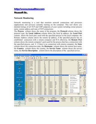 http://www.nsauditor.com
Nsasoft llc.

Network Monitoring
Network monitoring is a tool that monitors network connections and processes
(applications and services) currently running on the computer. This tool shows you
detailed listings of all TCP and UDP endpoints of your system including owner process
name, remote address and state of TCP connections.
The Process column shows the name of the program, the Protocol column shows the
protocol type, the Local Address column shows the local Ip address, the Local Port
column shows the local port, used with the specified process in the local computer, the
Remote Address column shows the remote Ip address, if the specified process has an
established connection with a remote computer and N/A otherwise, the Remote Port
column shows the remote computer’s port used for the process that has a connection with
the specified process, and 0 if there is no connection with remote computer, the State
column shows the connection state, the Hostname column shows the remote host name,
the Country column shows the country, the Service Name column shows the service
name, the Service Description column shows the description of the specified service.
 