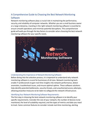 A Comprehensive Guide to Choosing the Best Network Monitoring
Software
Network monitoring software plays a crucial role in maintaining the performance,
security, and reliability of computer networks. Whether you are a small business owner
or a large enterprise, investing in the right network monitoring software is essential to
ensure smooth operations and minimize potential disruptions. This comprehensive
guide will walk you through the key factors to consider when choosing the best network
monitoring software for your specific needs.
Understanding the Importance of Network Monitoring Software:
Before diving into the selection process, it is important to understand why network
monitoring software is crucial for businesses of all sizes. Network monitoring tools
enable IT professionals to gain real-time insights into network performance, detect
anomalies, troubleshoot issues, and ensure optimal uptime. These software solutions
help identify potential bottlenecks, security threats, and unauthorized access attempts,
allowing proactive measures to be taken to safeguard the network infrastructure.
Identifying Your Network Monitoring Software Requirements:
The first step in choosing the best network monitoring software is to identify your
specific requirements. Consider the size of your network, the number of devices to be
monitored, the level of scalability required, and the types of metrics and data you need
to track. Some common features to consider include real-time monitoring, alerting
 
