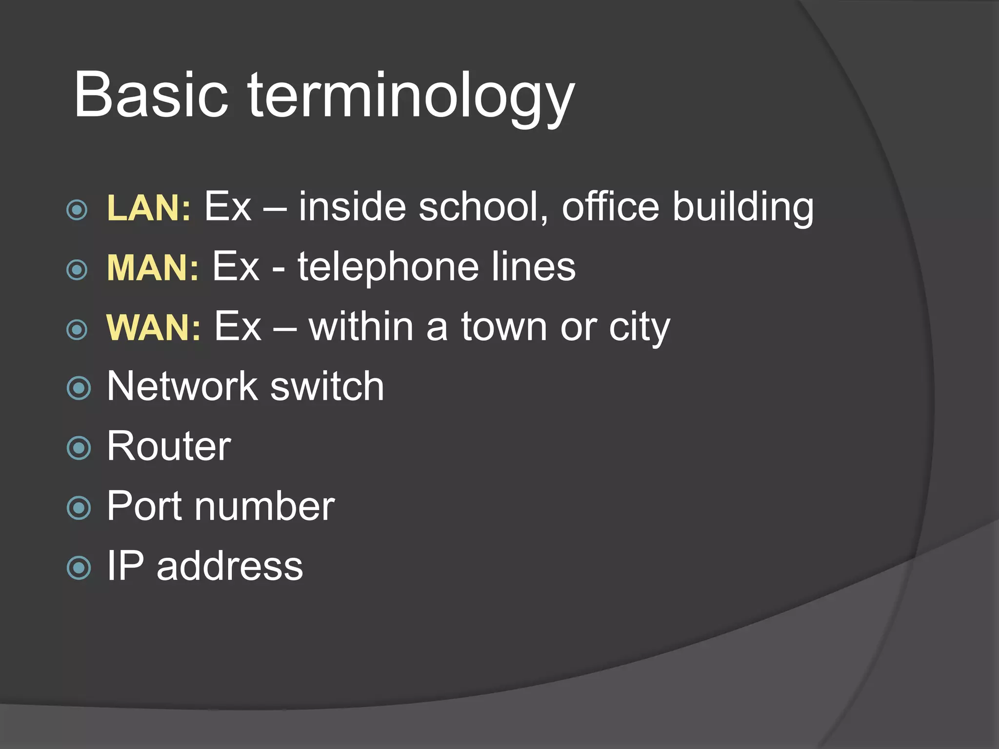 Basic terminology
   LAN: Ex – inside school, office building
   MAN: Ex - telephone lines
   WAN: Ex – within a town or city
 Network switch
 Router
 Port number
 IP address
 