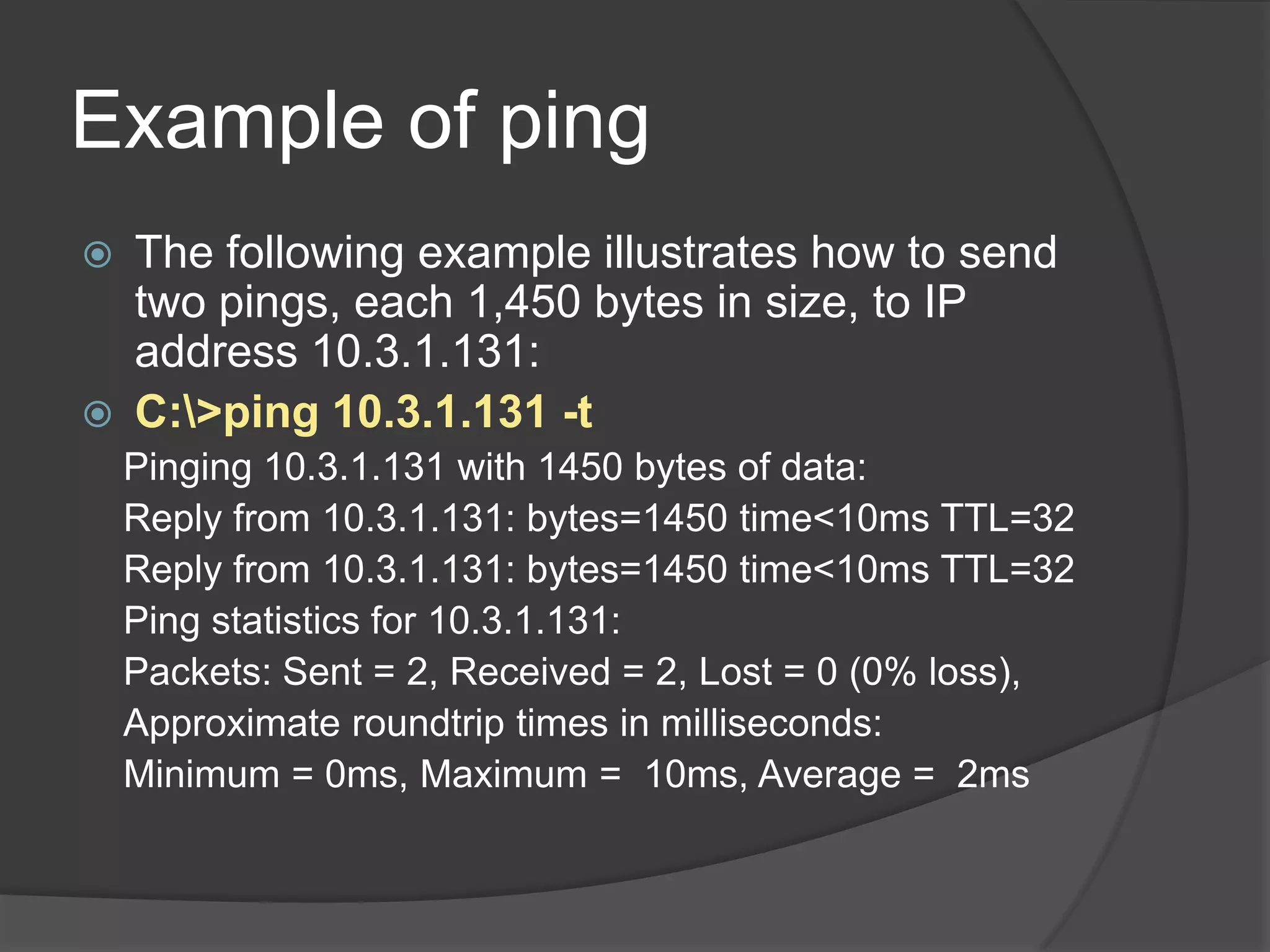Example of ping
   The following example illustrates how to send
    two pings, each 1,450 bytes in size, to IP
    address 10.3.1.131:
   C:>ping 10.3.1.131 -t
    Pinging 10.3.1.131 with 1450 bytes of data:
    Reply from 10.3.1.131: bytes=1450 time<10ms TTL=32
    Reply from 10.3.1.131: bytes=1450 time<10ms TTL=32
    Ping statistics for 10.3.1.131:
    Packets: Sent = 2, Received = 2, Lost = 0 (0% loss),
    Approximate roundtrip times in milliseconds:
    Minimum = 0ms, Maximum = 10ms, Average = 2ms
 