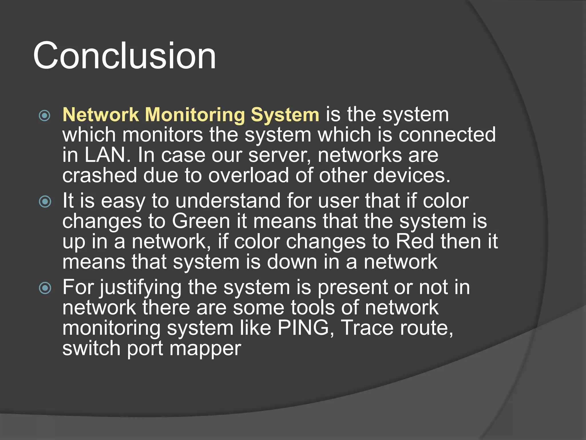 Conclusion
   Network Monitoring System is the system
    which monitors the system which is connected
    in LAN. In case our server, networks are
    crashed due to overload of other devices.
   It is easy to understand for user that if color
    changes to Green it means that the system is
    up in a network, if color changes to Red then it
    means that system is down in a network
   For justifying the system is present or not in
    network there are some tools of network
    monitoring system like PING, Trace route,
    switch port mapper
 