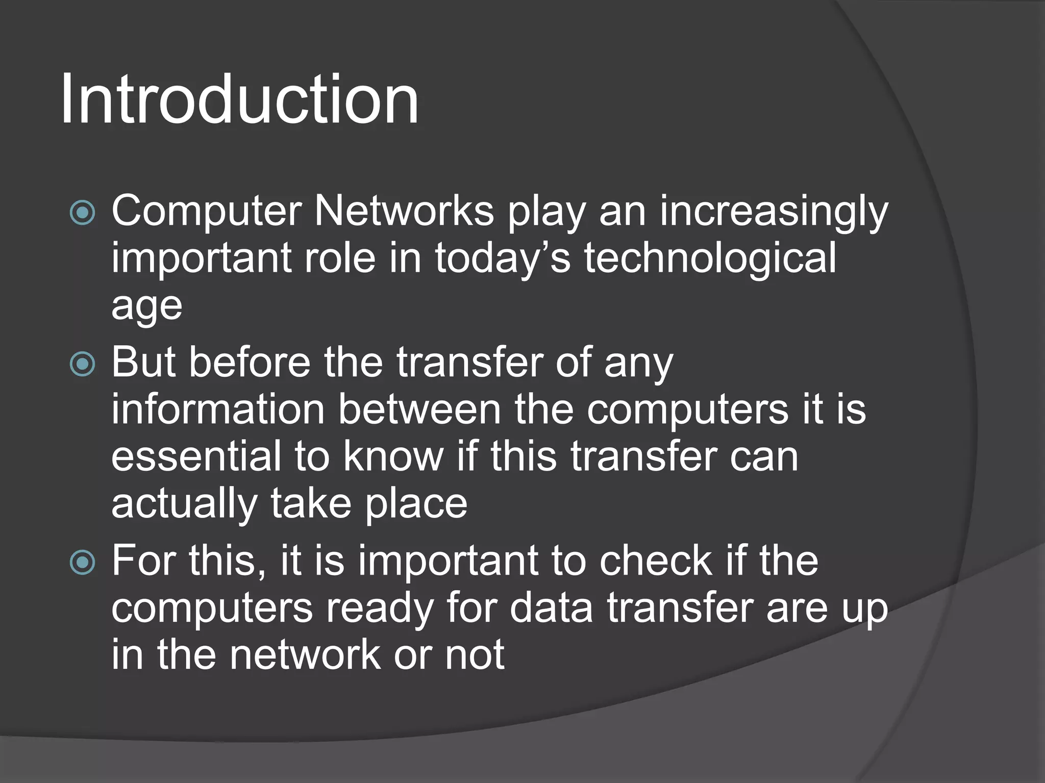 Introduction
 Computer Networks play an increasingly
  important role in today’s technological
  age
 But before the transfer of any
  information between the computers it is
  essential to know if this transfer can
  actually take place
 For this, it is important to check if the
  computers ready for data transfer are up
  in the network or not
 