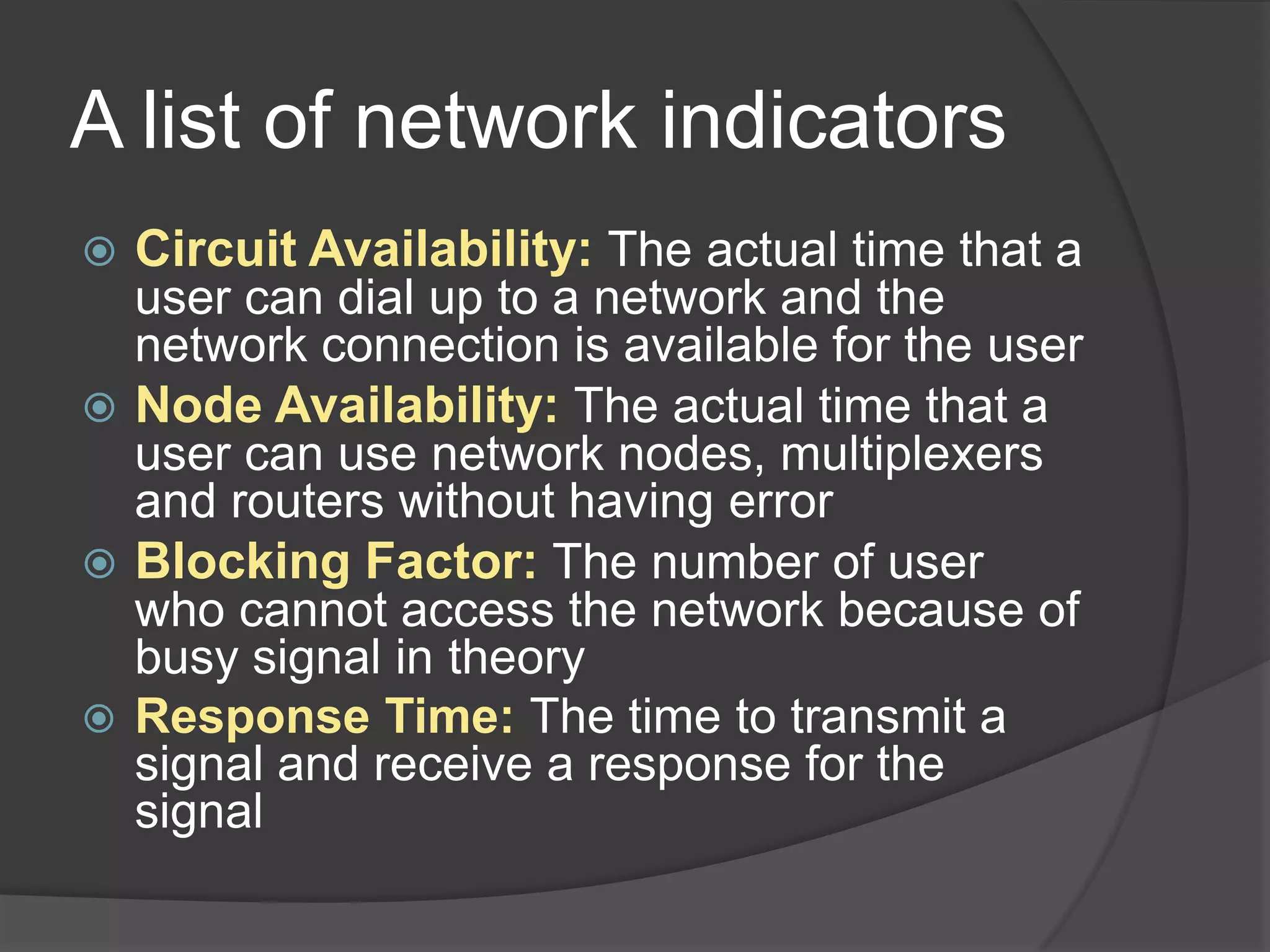 A list of network indicators
   Circuit Availability: The actual time that a
    user can dial up to a network and the
    network connection is available for the user
   Node Availability: The actual time that a
    user can use network nodes, multiplexers
    and routers without having error
   Blocking Factor: The number of user
    who cannot access the network because of
    busy signal in theory
   Response Time: The time to transmit a
    signal and receive a response for the
    signal
 