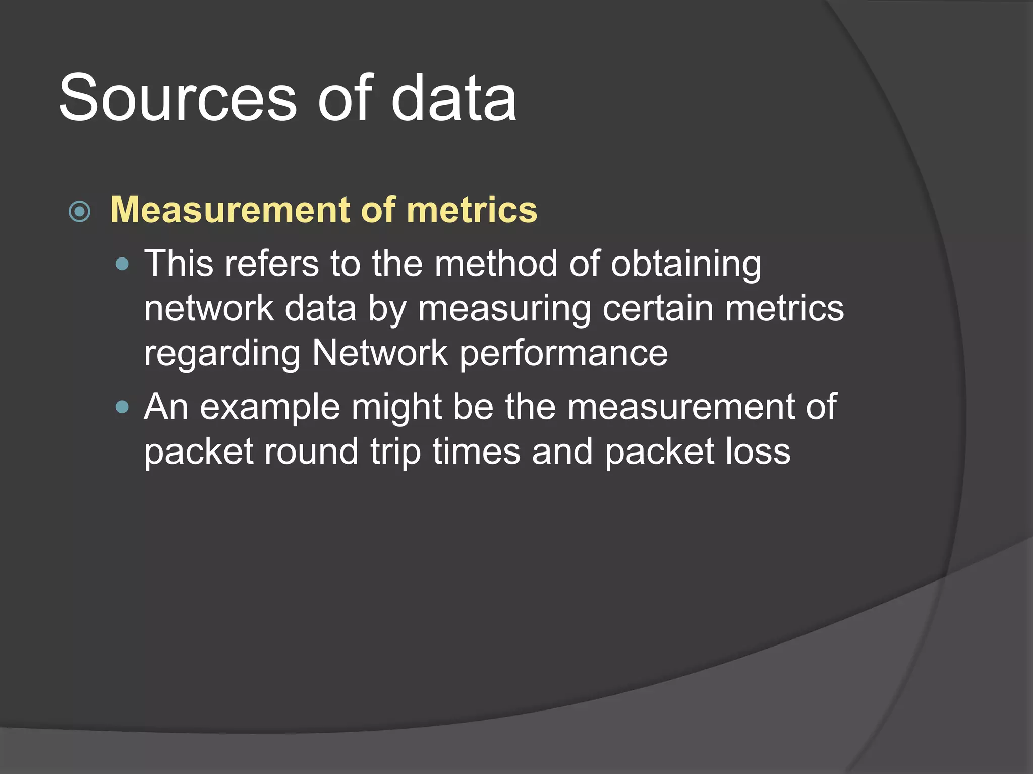 Sources of data
   Measurement of metrics
     This refers to the method of obtaining
      network data by measuring certain metrics
      regarding Network performance
     An example might be the measurement of
      packet round trip times and packet loss
 