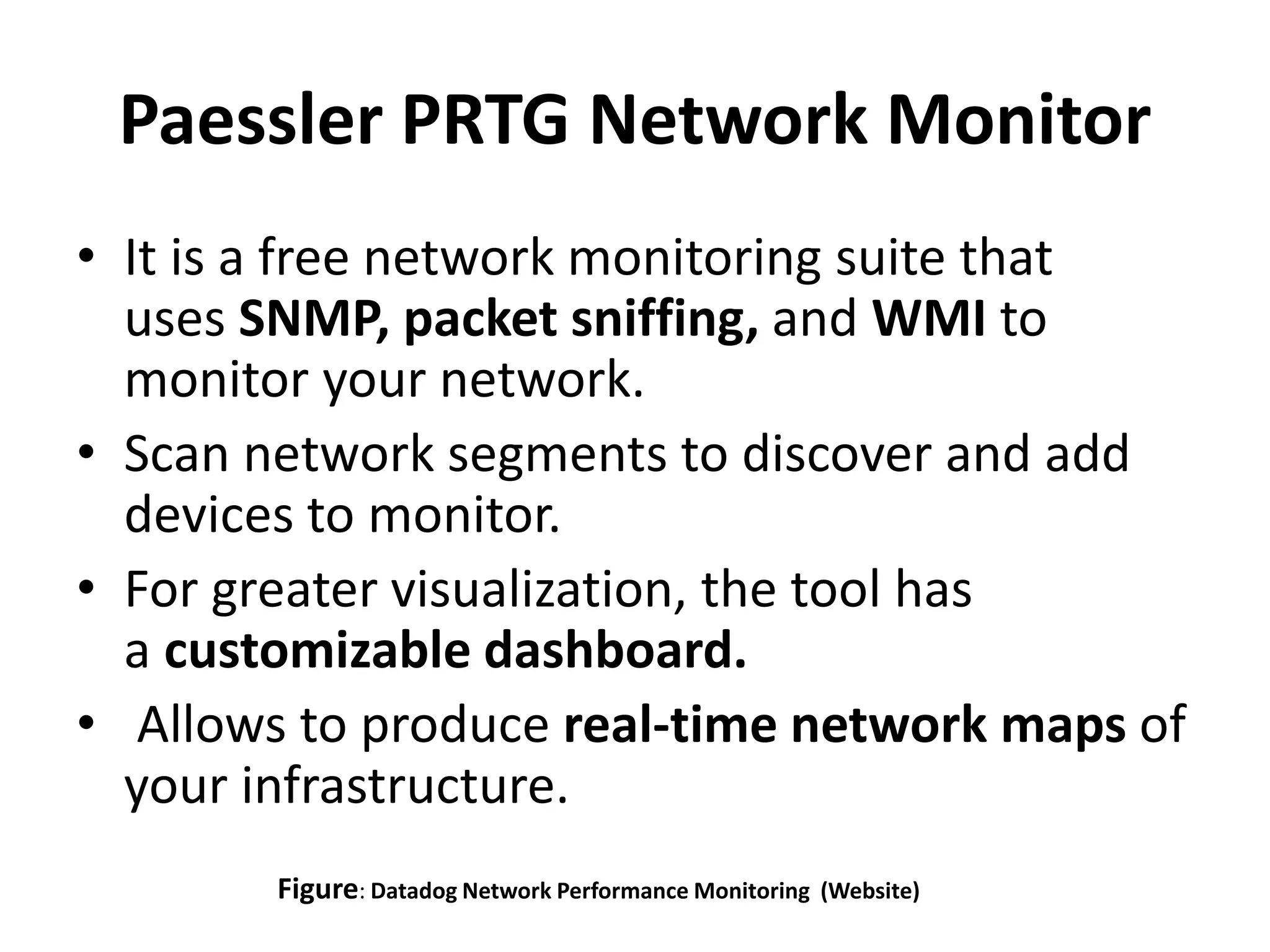Paessler PRTG Network Monitor
• It is a free network monitoring suite that
uses SNMP, packet sniffing, and WMI to
monitor your network.
• Scan network segments to discover and add
devices to monitor.
• For greater visualization, the tool has
a customizable dashboard.
• Allows to produce real-time network maps of
your infrastructure.
Figure: Datadog Network Performance Monitoring (Website)
 