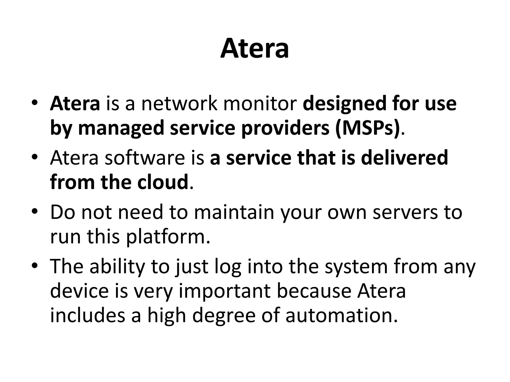 Atera
• Atera is a network monitor designed for use
by managed service providers (MSPs).
• Atera software is a service that is delivered
from the cloud.
• Do not need to maintain your own servers to
run this platform.
• The ability to just log into the system from any
device is very important because Atera
includes a high degree of automation.
 