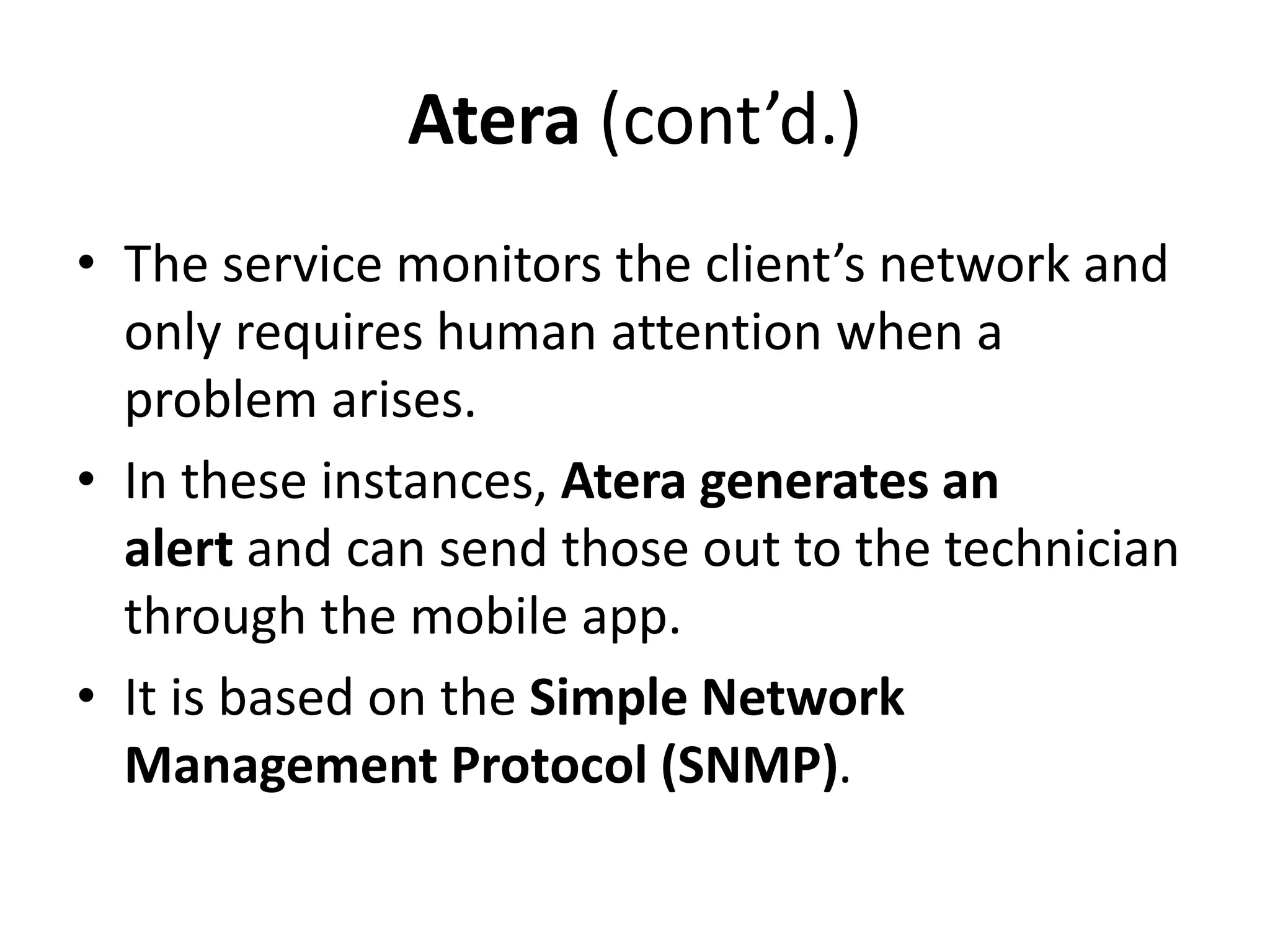Atera (cont’d.)
• The service monitors the client’s network and
only requires human attention when a
problem arises.
• In these instances, Atera generates an
alert and can send those out to the technician
through the mobile app.
• It is based on the Simple Network
Management Protocol (SNMP).
 
