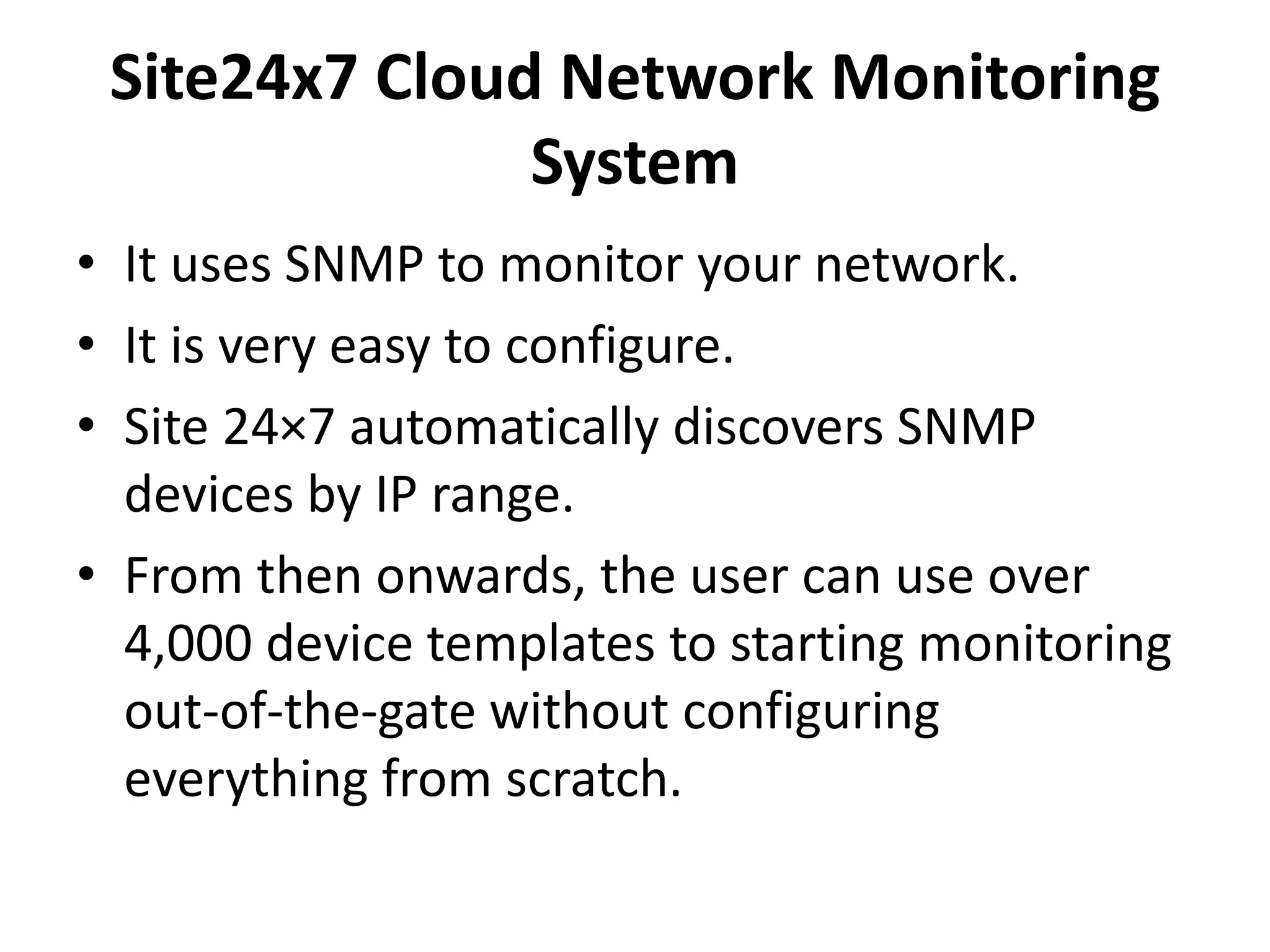 Site24x7 Cloud Network Monitoring
System
• It uses SNMP to monitor your network.
• It is very easy to configure.
• Site 24×7 automatically discovers SNMP
devices by IP range.
• From then onwards, the user can use over
4,000 device templates to starting monitoring
out-of-the-gate without configuring
everything from scratch.
 