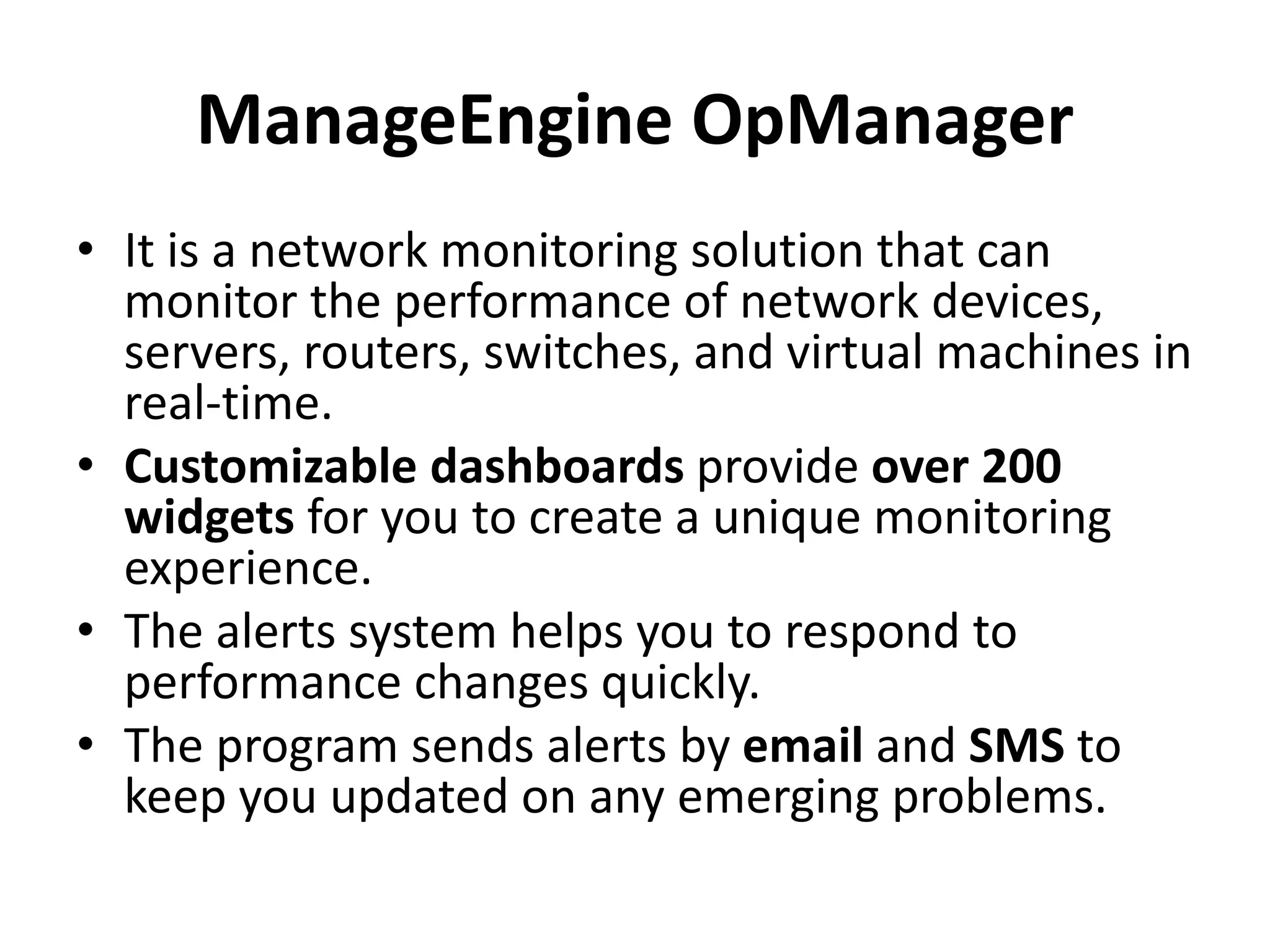 ManageEngine OpManager
• It is a network monitoring solution that can
monitor the performance of network devices,
servers, routers, switches, and virtual machines in
real-time.
• Customizable dashboards provide over 200
widgets for you to create a unique monitoring
experience.
• The alerts system helps you to respond to
performance changes quickly.
• The program sends alerts by email and SMS to
keep you updated on any emerging problems.
 