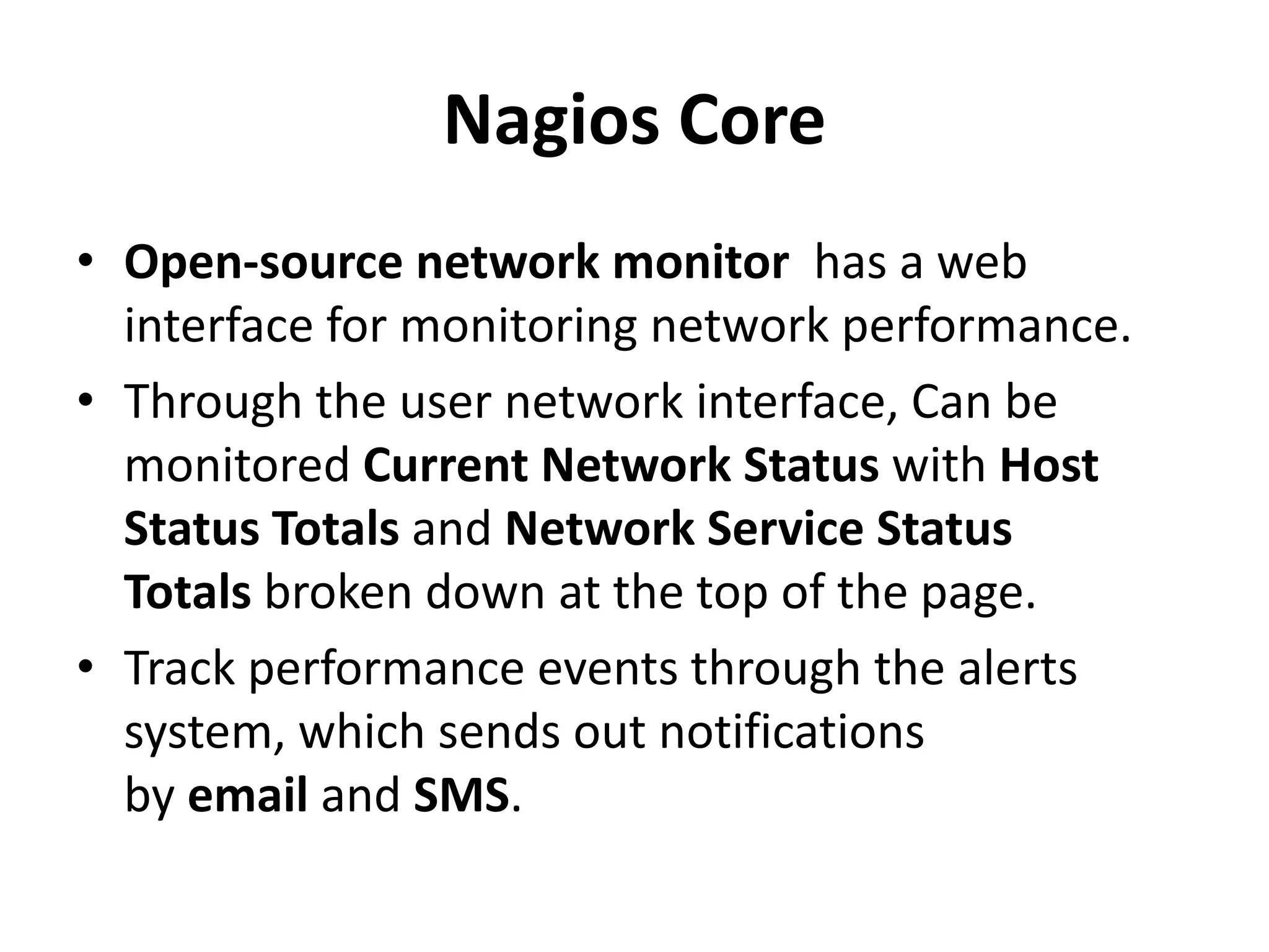 Nagios Core
• Open-source network monitor has a web
interface for monitoring network performance.
• Through the user network interface, Can be
monitored Current Network Status with Host
Status Totals and Network Service Status
Totals broken down at the top of the page.
• Track performance events through the alerts
system, which sends out notifications
by email and SMS.
 