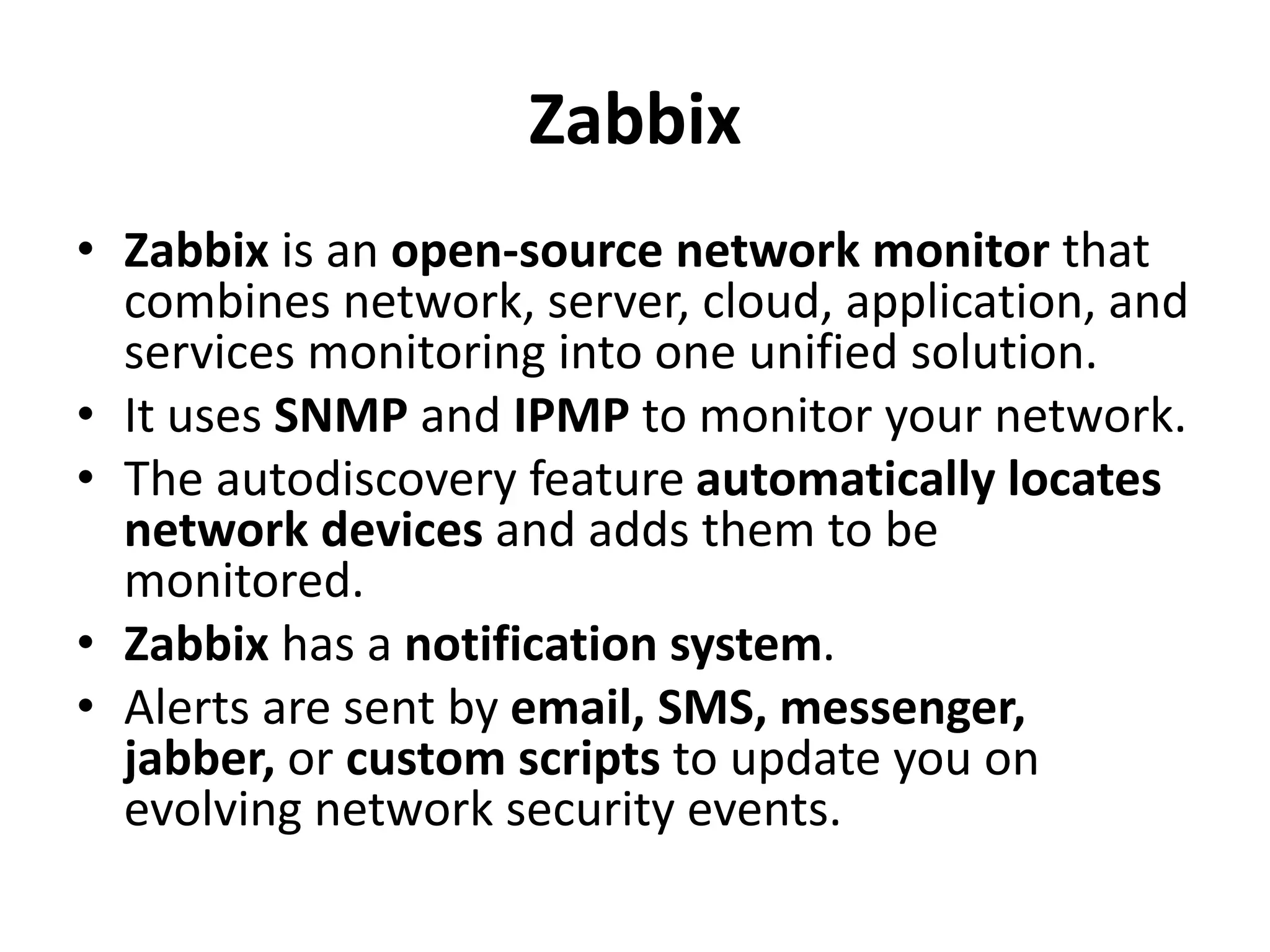Zabbix
• Zabbix is an open-source network monitor that
combines network, server, cloud, application, and
services monitoring into one unified solution.
• It uses SNMP and IPMP to monitor your network.
• The autodiscovery feature automatically locates
network devices and adds them to be
monitored.
• Zabbix has a notification system.
• Alerts are sent by email, SMS, messenger,
jabber, or custom scripts to update you on
evolving network security events.
 