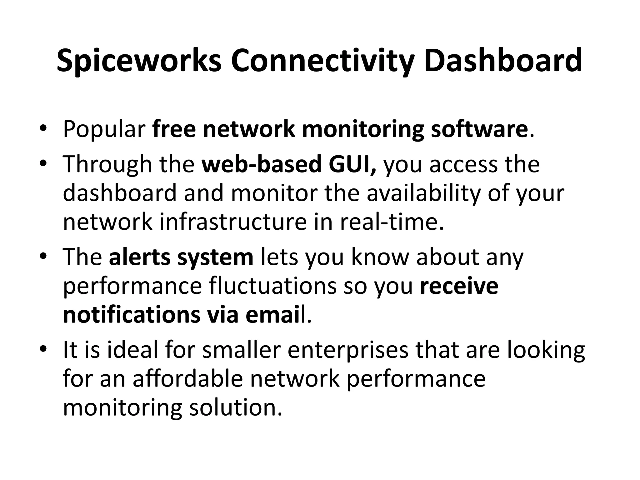 Spiceworks Connectivity Dashboard
• Popular free network monitoring software.
• Through the web-based GUI, you access the
dashboard and monitor the availability of your
network infrastructure in real-time.
• The alerts system lets you know about any
performance fluctuations so you receive
notifications via email.
• It is ideal for smaller enterprises that are looking
for an affordable network performance
monitoring solution.
 