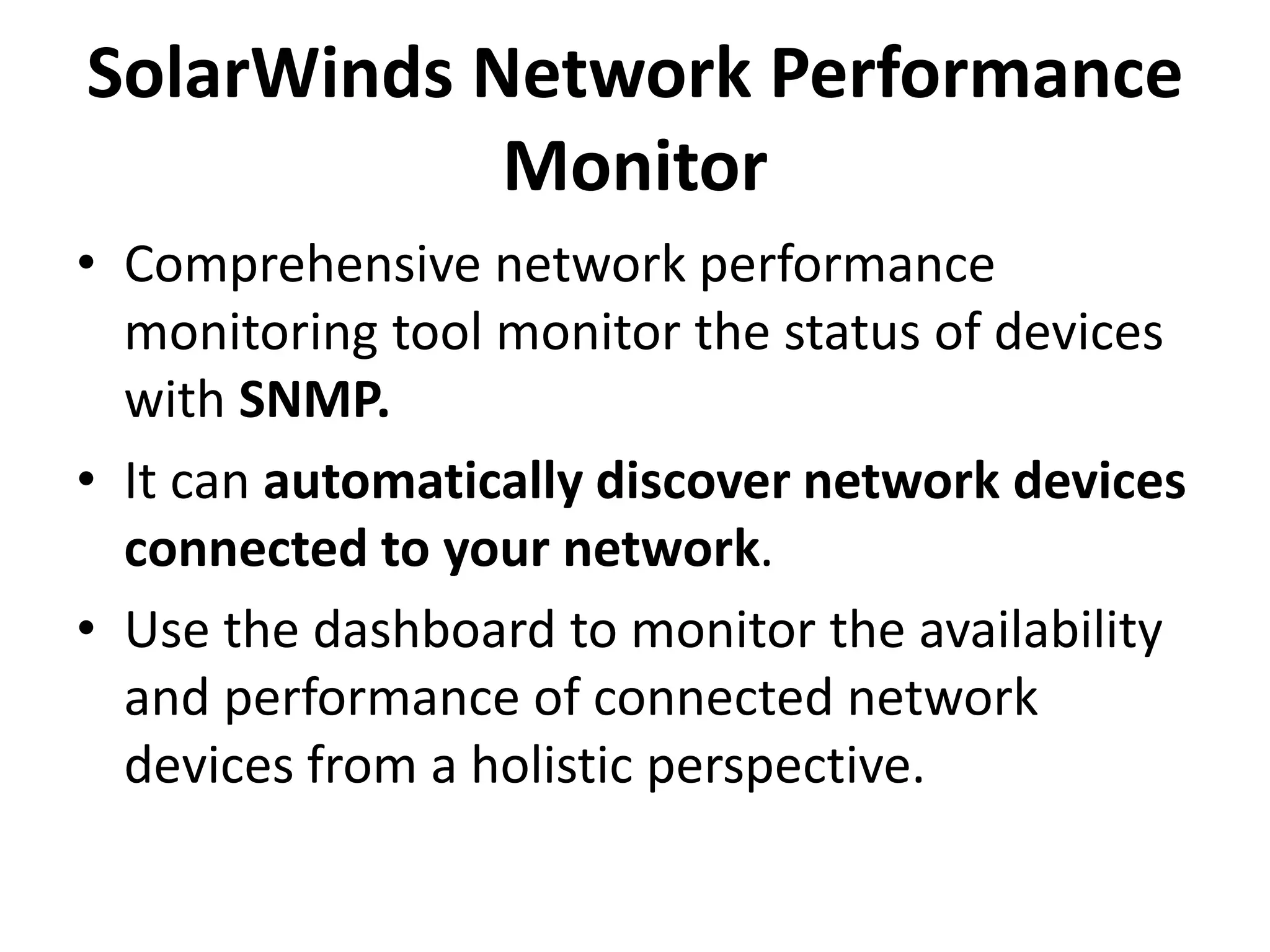 SolarWinds Network Performance
Monitor
• Comprehensive network performance
monitoring tool monitor the status of devices
with SNMP.
• It can automatically discover network devices
connected to your network.
• Use the dashboard to monitor the availability
and performance of connected network
devices from a holistic perspective.
 
