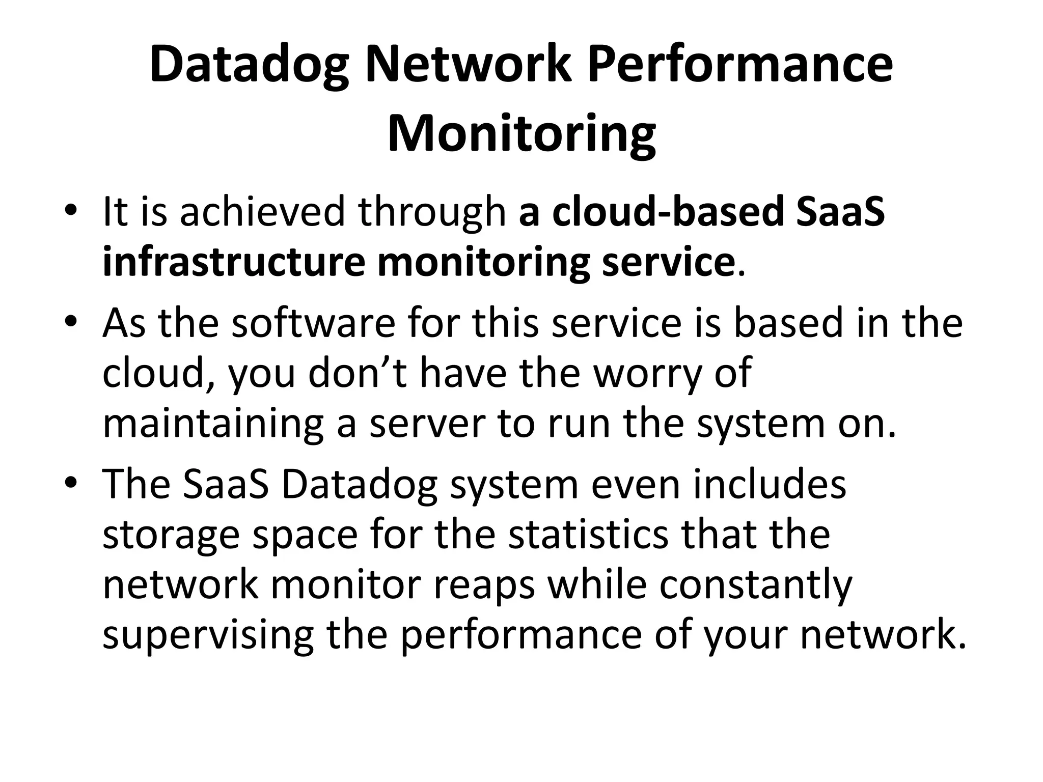 Datadog Network Performance
Monitoring
• It is achieved through a cloud-based SaaS
infrastructure monitoring service.
• As the software for this service is based in the
cloud, you don’t have the worry of
maintaining a server to run the system on.
• The SaaS Datadog system even includes
storage space for the statistics that the
network monitor reaps while constantly
supervising the performance of your network.
 