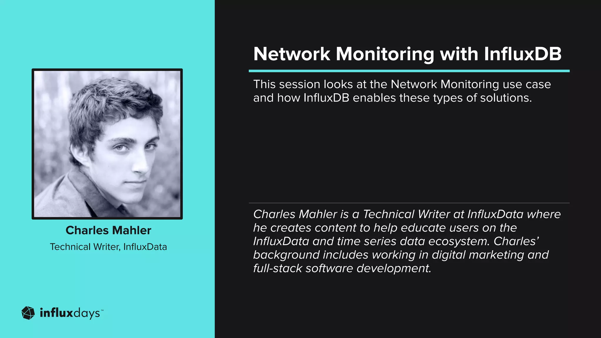 This session looks at the Network Monitoring use case
and how InﬂuxDB enables these types of solutions.
Charles Mahler
Technical Writer, InﬂuxData
Charles Mahler is a Technical Writer at InﬂuxData where
he creates content to help educate users on the
InﬂuxData and time series data ecosystem. Charles’
background includes working in digital marketing and
full-stack software development.
Network Monitoring with InﬂuxDB
 