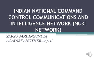INDIAN NATIONAL COMMAND
CONTROL COMMUNICATIONS AND
INTELLIGENCE NETWORK (NC3I
NETWORK)
SAFEGUARDING INDIA
AGAINST ANOTHER 26/11!
 