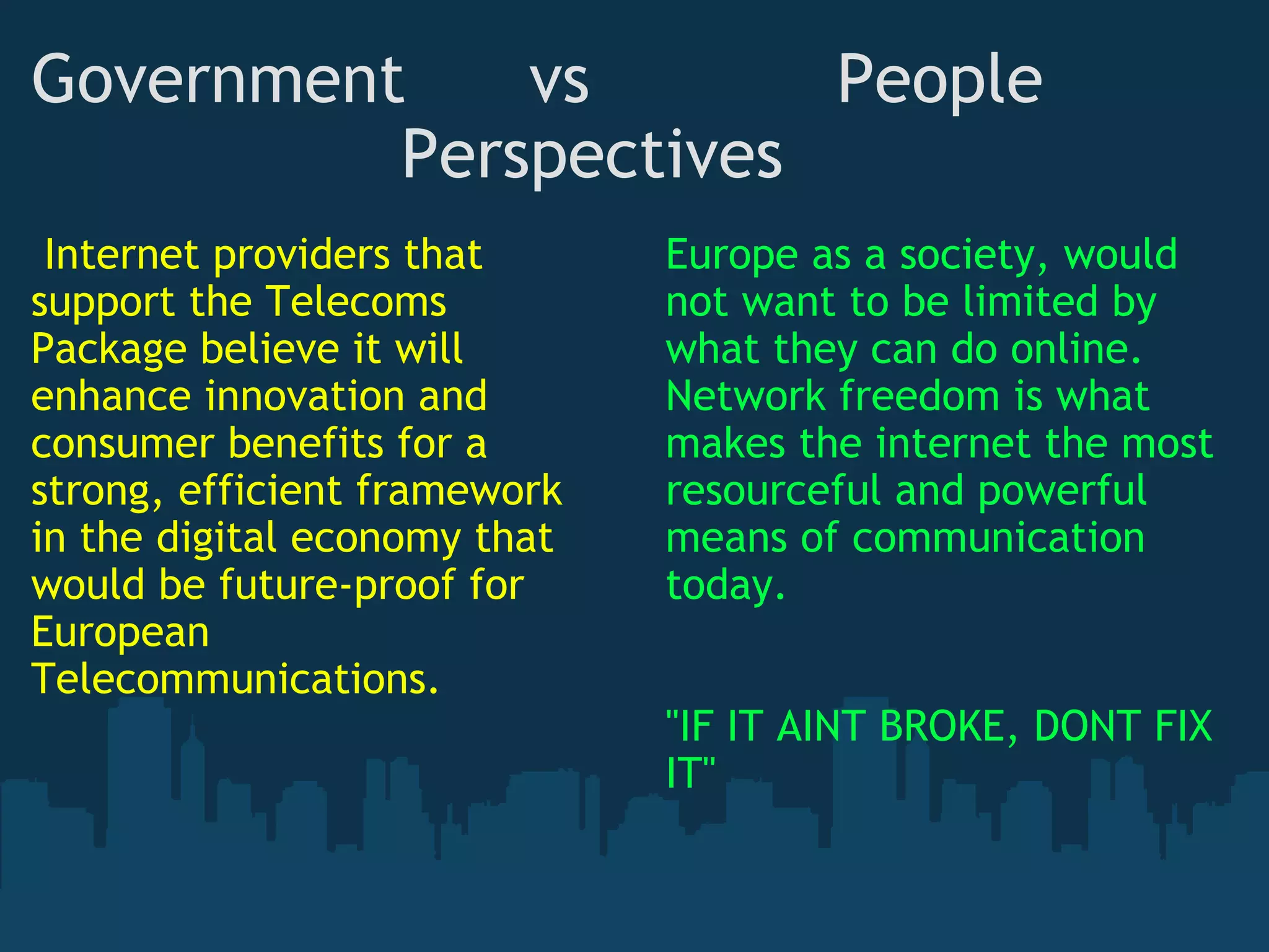 Government      vs            People                   Perspectives   Internet providers that support the Telecoms Package believe it will enhance innovation and consumer benefits for a strong, efficient framework in the digital economy that would be future-proof for European Telecommunications. Europe as a society, would not want to be limited by what they can do online. Network freedom is what makes the internet the most resourceful and powerful means of communication today.  "IF IT AINT BROKE, DONT FIX IT" 