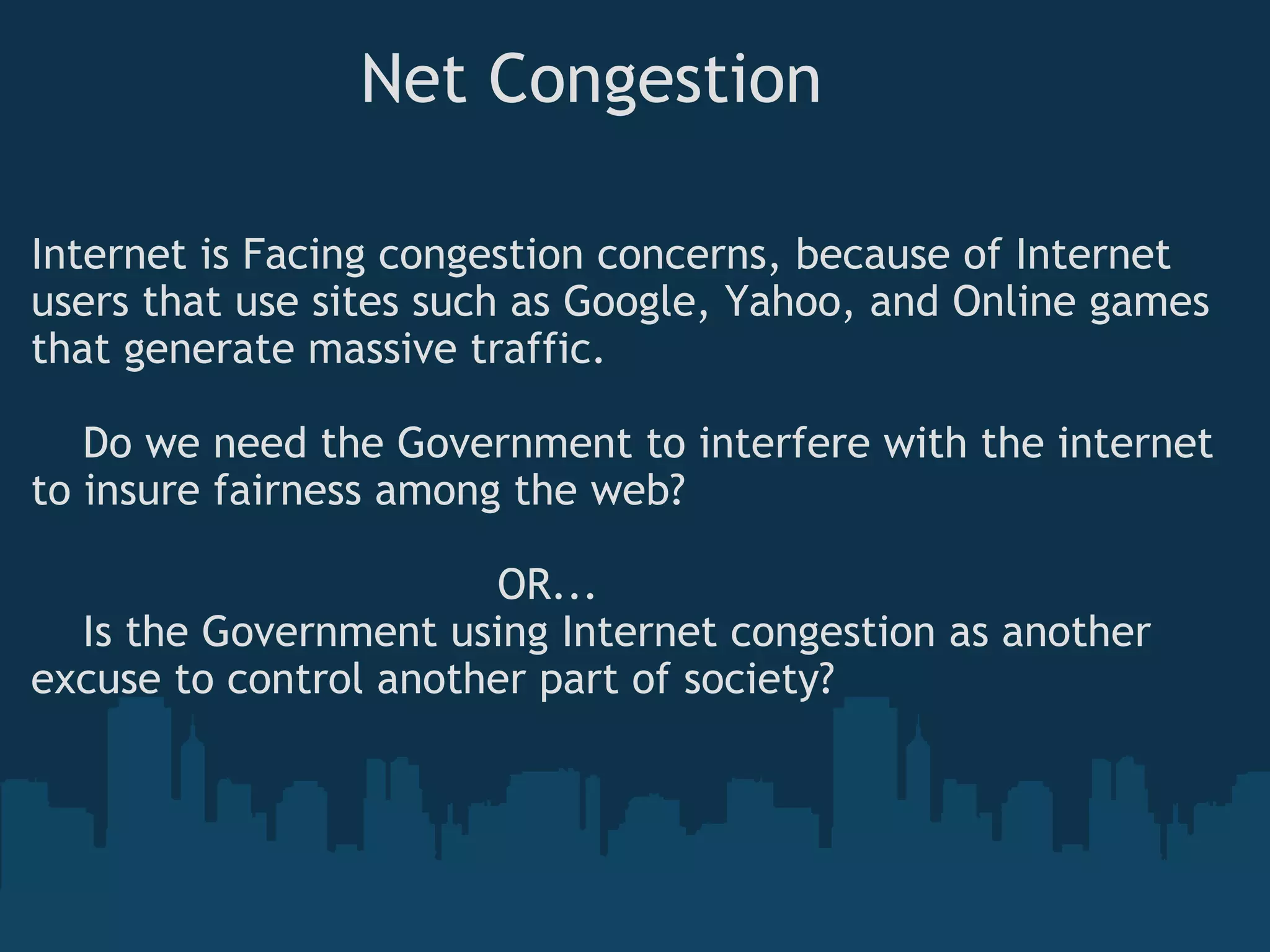                  Net Congestion Internet is Facing congestion concerns, because of Internet users that use sites such as Google, Yahoo, and Online games that generate massive traffic.       Do we need the Government to interfere with the internet to insure fairness among the web?                                      OR...      Is the Government using Internet congestion as another excuse to control another part of society?  