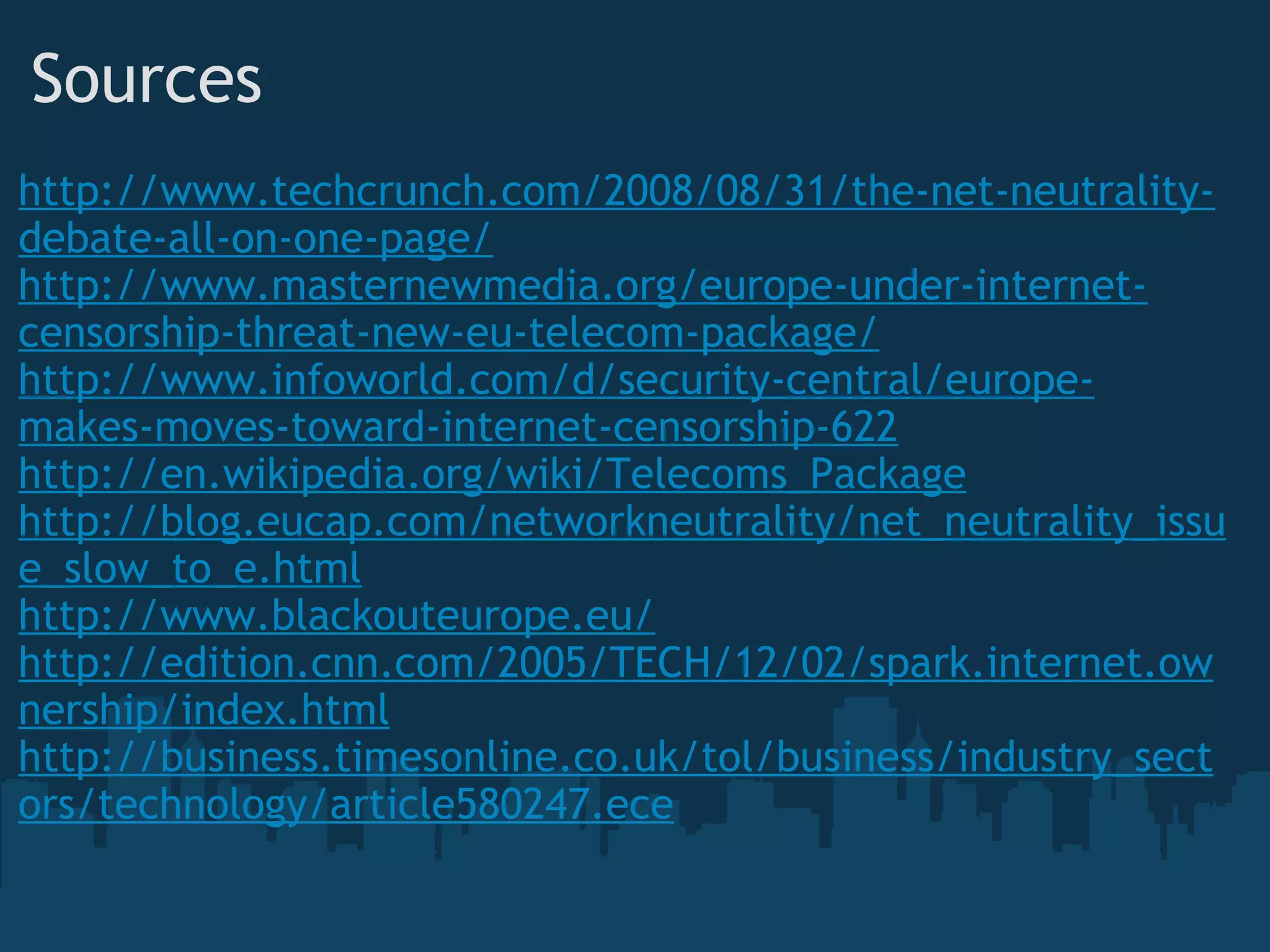 Sources http://www.techcrunch.com/2008/08/31/the-net-neutrality-debate-all-on-one-page/ http://www.masternewmedia.org/europe-under-internet-censorship-threat-new-eu-telecom-package/ http://www.infoworld.com/d/security-central/europe-makes-moves-toward-internet-censorship-622 http://en.wikipedia.org/wiki/Telecoms_Package http://blog.eucap.com/networkneutrality/net_neutrality_issue_slow_to_e.html http://www.blackouteurope.eu/ http://edition.cnn.com/2005/TECH/12/02/spark.internet.ownership/index.html http://business.timesonline.co.uk/tol/business/industry_sectors/technology/article580247.ece 