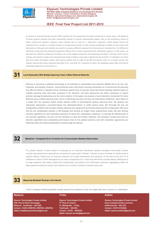 Elysium Technologies Private Limited
                                       ISO 9001:2008 A leading Research and Development Division
                                       Madurai | Chennai | Trichy | Coimbatore | Kollam| Singapore
                                       Website: elysiumtechnologies.com, elysiumtechnologies.info
                                       Email: info@elysiumtechnologies.com


                                       IEEE Final Year Project List 2011-2012


             A number of commercial peer-to-peer (P2P) systems for live streaming have been introduced in recent years. The behavior
             of these popular systems has been extensively studied in several measurement papers. Due to the proprietary nature of
             these commercial systems, however, these studies have to rely on a “black-box” approach, where packet traces are
             collected from a single or a limited number of measurement points, to infer various properties of traffic on the control and
             data planes. Although such studies are useful to compare different systems from the end-user’s perspective, it is difficult to
             intuitively understand the observed properties without fully reverse-engineering the underlying systems. In this paper, we
             describe the network architecture of Zattoo, one of the largest production live streaming providers in Europe at the time of
             writing, and present a large-scale measurement study of Zattoo using data collected by the provider. To highlight, we found
             that even when the Zattoo system was heavily loaded with as high as 20 000 concurrent users on a single overlay, the
             median channel join delay remained less than 2–5 s, and that, for a majority of users, the streamed signal lags over-the-air
             broadcast signal by no more than 3 s.




31        Local Restoration With Multiple Spanning Trees in Metro Ethernet Networks




             Ethernet is becoming a preferred technology to be extended to metropolitan area networks (MANs) due to its low cost,
             simplicity, and ubiquity. However, current Ethernet lacks a fast failure recovery mechanism as it reconstructs the spanning
             tree after the failure is detected, which commonly requires tens of seconds. Some fast failure-handling methods based on
             multiple spanning trees have been proposed in the literature, but these approaches are either centralized or require
             periodic message broadcasting over the entire network. In this paper, we propose a local restoration mechanism for metro
             Ethernet using multiple spanning trees, which is distributed and fast and does not need failure notification. Upon failure of
             a single link, the upstream switch locally restores traffic to preconfigured backup spanning trees. We propose two
             restoration approaches, connection-based and destination-based, to select backup trees. We formulate the tree pre
             configuration problem that includes working spanning tree assignment and backup spanning tree configuration. We prove
             that the pre configuration problem is NP-complete and develop an integer linear programming model. We also develop
             heuristic algorithms for each restoration approach to reduce the computation complexity. To evaluate the effectiveness of
             our heuristic algorithms, we carry out the simulation on grid and random networks. The simulation results show that our
             heuristic algorithms have comparable performance close to the optimal solutions, and both restoration approaches can
             efficiently utilize the network bandwidth to handle single link failures.




32          Maelstrom: Transparent Error Correction for Communication Between Data Centers




             The global network of data centers is emerging as an important distributed systems paradigm—commodity clusters
             running high-performance applications, connected by high-speed “lambda” networks across hundreds of milliseconds of
             network latency. Packet loss on long-haul networks can cripple applications and protocols: A loss rate as low as 0.1% is
             sufficient to reduce TCP/IP throughput by an order of magnitude on a 1-Gb/s link with 50-ms one-way latency. Maelstrom is
             an edge appliance that masks packet loss transparently and quickly from intercluster protocols, aggregating traffic for
             high-speed encoding and using a new forward error correction scheme to handle bursty loss.




33        Measuring Multipath Routing in the Internet




             Tools to measure Internet properties usually assume the existence of just one single path from a source to a destination.


Madurai                                                Trichy                                                 Kollam
Elysium Technologies Private Limited                   Elysium Technologies Private Limited                   Elysium Technologies Private Limited
230, Church Road, Annanagar,                           3rd Floor,SI Towers,                                   Surya Complex,Vendor junction,
Madurai , Tamilnadu – 625 020.                         15 ,Melapudur , Trichy,                                kollam,Kerala – 691 010.
Contact : 91452 4390702, 4392702, 4394702.             Tamilnadu – 620 001.                                   Contact : 91474 2723622.
eMail: info@elysiumtechnologies.com                    Contact : 91431 - 4002234.                             eMail: elysium.kollam@gmail.com
                                                       eMail: elysium.tiruchy@gmail.com


                                                                                 10
 