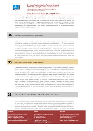 Elysium Technologies Private Limited
                                     ISO 9001:2008 A leading Research and Development Division
                                     Madurai | Chennai | Trichy | Coimbatore | Kollam| Singapore
                                     Website: elysiumtechnologies.com, elysiumtechnologies.info
                                     Email: info@elysiumtechnologies.com


                                     IEEE Final Year Project List 2011-2012
            However, load-balancing capabilities, which create multiple active paths between two end-hosts, are available in most
            contemporary routers. This paper extends Paris traceroute and proposes an extensive characterization of multipath routing
            in the Internet. We use Paris traceroute from RON and PlanetLab nodes to collect various datasets in 2007 and 2009. Our
            results show that the traditional concept of a single network path between hosts no longer holds. For instance, 39% of the
            source–destination pairs in our 2007 traces traverse a load balancer. This fraction increases to 72% if we consider the paths
            between a source and a destination network. In 2009, we notice a consolidation of per-flow and per-destination techniques
            and confirm that per-packet load balancing is rare.




34          Model-Based Identification of Dominant Congested Links




            In this paper, we propose a model-based approach that uses periodic end–end probes to identify whether a “dominant
            congested link” exists along an end–end path. Informally, a dominant congested link refers to a link that incurs the most
            losses and significant queuing delays along the path. We begin by providing a formal yet intuitive definition of dominant
            congested link and present two simple hypothesis tests to identify whether such a link exists. We then present a novel
            model-based approach for dominant congested link identification that is based on interpreting probe loss as an unobserved
            (virtual) delay. We develop parameter inference algorithms for hidden Markov model (HMM) and Markov model with a
            hidden dimension (MMHD) to infer this virtual delay. Our validation using ns simulation and Internet experiments
            demonstrate that this approach can correctly identify a dominant congested link with only a small amount of probe data.
            We further provide an upper bound on the maximum queuing delay of the dominant congested link once we identify that
            such a link exists.




35         Network-Coding Multicast Networks With QoS Guarantees




            It is well known that without admission control, network congestion is bound to occur. However, to implement admission
            control is difficult in IP-based networks, which are constructed out of the end-to-end principle, and semantics of most major
            signaling protocols can only be interpreted at the edge of the network. Even if routers can perform admission control
            internally, the path computation and the state updating activities required for setting up and tearing down each flow will
            overwhelm the network. A new QoS architecture, called a nonblocking network, has been proposed recently, and it requires
            no internal admission control and can still offer hard QoS guarantees. In this architecture, as long as each edge node
            admits not more than a specified amount of traffic, the network will never experience link congestion. For multicast
            networks, the main problem with this approach is low throughput. Conventional tree-based multicast routing algorithms
            lead to a throughput so low that the nonblocking concept is rendered impractical. In this paper, we show how network
            coding can solve this problem. We demonstrate that a nonblocking unicast network and a multicast network share the
            same optimal paths, and that a nonblocking multicast network with network coding can admit the same amount of traffic as
            a nonblocking unicast network. The above conclusions apply to explicit-routing (MPLS-like) and shortest-path routing (IP-
            like) networks.




36          On Combining Shortest-Path and Back-Pressure Routing Over Multihop Wireless Networks




            Back-pressure-type algorithms based on the algorithm by Tassiulas and Ephremides have recently received much attention
            for jointly routing and scheduling over multihop wireless networks. However, this approach has a significant weakness in
            routing because the traditional back-pressure algorithm explores and exploits all feasible paths between each source and
            destination. While this extensive exploration is essential in order to maintain stability when the network is heavily loaded,
            under light or moderate loads, packets may be sent over unnecessarily long routes, and the algorithm could be very


Madurai                                             Trichy                                                  Kollam
Elysium Technologies Private Limited                Elysium Technologies Private Limited                    Elysium Technologies Private Limited
230, Church Road, Annanagar,                        3rd Floor,SI Towers,                                    Surya Complex,Vendor junction,
Madurai , Tamilnadu – 625 020.                      15 ,Melapudur , Trichy,                                 kollam,Kerala – 691 010.
Contact : 91452 4390702, 4392702, 4394702.          Tamilnadu – 620 001.                                    Contact : 91474 2723622.
eMail: info@elysiumtechnologies.com                 Contact : 91431 - 4002234.                              eMail: elysium.kollam@gmail.com
                                                    eMail: elysium.tiruchy@gmail.com


                                                                             11
 