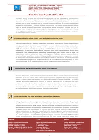 Elysium Technologies Private Limited
                                      ISO 9001:2008 A leading Research and Development Division
                                      Madurai | Chennai | Trichy | Coimbatore | Kollam| Singapore
                                      Website: elysiumtechnologies.com, elysiumtechnologies.info
                                      Email: info@elysiumtechnologies.com


                                      IEEE Final Year Project List 2011-2012
            inefficient in terms of end-to-end delay and routing convergence times. This paper proposes a new routing/scheduling
            back-pressure algorithm that not only guarantees network stability (throughput optimality), but also adaptively selects a set
            of optimal routes based on shortest-path information in order to minimize average path lengths between each source and
            destination pair. Our results indicate that under the traditional back-pressure algorithm, the end-to-end packet delay first
            decreases and then increases as a function of the network load (arrival rate). This surprising low-load behavior is explained
            due to the fact that the traditional back-pressure algorithm exploits all paths (including very long ones) even when the
            traffic load is light. On the other-hand, the proposed algorithm adaptively selects a set of routes according to the traffic load
            so that long paths are used only when necessary, thus resulting in much smaller end-to-end packet delays as compared to
            the traditional back-pressure algorithm.




37        On Cooperative Settlement Between Content, Transit, and Eyeball Internet Service Providers



            Internet service providers (ISPs) depend on one another to provide global network services. However, the profit-seeking
            nature of the ISPs leads to selfish behaviors that result in inefficiencies and disputes in the network. This concern is at the
            heart of the “network neutrality” debate, which also asks for an appropriate compensation structure that satisfies all types
            of ISPs. Our previous work showed in a general network model that the Shapley value has several desirable properties, and
            that if applied as the profit model, selfish ISPs would yield globally optimal routing and interconnecting decisions. In this
            paper, we use a more detailed and realistic network model with three classes of ISPs: content, transit, and eyeball. This
            additional detail enables us to delve much deeper into the implications of a Shapley settlement mechanism. We derive
            closed-form Shapley values for more structured ISP topologies and develop a dynamic programming procedure to compute
            the Shapley values under more diverse Internet topologies.We also identify the implications on the bilateral compensation
            between ISPs and the pricing structures for differentiated services. In practice, these results provide guidelines for solving
            disputes between ISPs and for establishing regulatory protocols for differentiated services and the industry.




38          On the Complexity of the Regenerator Placement Problem in Optical Networks




            Placement of regenerators in optical networks has attracted the attention of recent research works in optical networks. In
            this problem, we are given a network with an underlying topology of a graph G and with a set of requests that correspond to
            paths in G. There is a need to put a regenerator every certain distance, because of a decrease in the power of the signal. In
            this paper, we investigate the problem of minimizing the number of locations to place the regenerators. We present
            analytical results regarding the complexity of this problem, in four cases, depending on whether or not there is a bound on
            the number of regenerators at each node, and depending on whether or not the routing is given or only the requests are
            given (and part of the solution is also to determine the actual routing). These results include polynomial time algorithms,
            NP-completeness results, approximation algorithms, and in approximability results.




39        On the Dimensioning of WDM Optical Networks With Impairment-Aware Regeneration




            Although the problem of dimensioning an optical transport network is not new, the consideration of signal quality
            degradation caused by the optical medium calls for revisiting the problem in the context of dimensioning optical
            wavelength division multiplexing (WDM) networks. This paper addresses the issue of minimum-cost planning of long-reach
            WDM networks in combination with optoelectronic signal regeneration as a countermeasure for sanitizing the signal quality
            of lightpaths that are found to be impaired. The commonly used method of placing regenerators proportionally to the
            physical distance covered by a lightpath is evaluated in a realistic dimensioning scenario and for various heterogeneity
            degrees of optical equipment, showing that it is plagued with a serious tradeoff between efficacy and cost of regeneration.
            As a remedy, we propose a novel method for design/dimensioning and regeneration placement for WDM networks that
            employs impairment-awareness. Through experimentation with real optical network configurations and for varying

Madurai                                                Trichy                                                  Kollam
Elysium Technologies Private Limited                   Elysium Technologies Private Limited                    Elysium Technologies Private Limited
230, Church Road, Annanagar,                           3rd Floor,SI Towers,                                    Surya Complex,Vendor junction,
Madurai , Tamilnadu – 625 020.                         15 ,Melapudur , Trichy,                                 kollam,Kerala – 691 010.
Contact : 91452 4390702, 4392702, 4394702.             Tamilnadu – 620 001.                                    Contact : 91474 2723622.
eMail: info@elysiumtechnologies.com                    Contact : 91431 - 4002234.                              eMail: elysium.kollam@gmail.com
                                                       eMail: elysium.tiruchy@gmail.com


                                                                               12
 