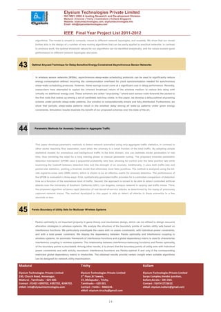 Elysium Technologies Private Limited
                                       ISO 9001:2008 A leading Research and Development Division
                                       Madurai | Chennai | Trichy | Coimbatore | Kollam| Singapore
                                       Website: elysiumtechnologies.com, elysiumtechnologies.info
                                       Email: info@elysiumtechnologies.com


                                       IEEE Final Year Project List 2011-2012
             algorithms. The model is simple to compute, robust to different network topologies, and scalable. We show that our model
             further aids in the design of a number of new routing algorithms that can be easily applied to practical networks. In contrast
             to previous work, the optimal threshold values for our algorithms can be identified analytically, and the values sustain good
             performance on different network topologies and sizes.




43        Optimal Anycast Technique for Delay-Sensitive Energy-Constrained Asynchronous Sensor Networks




             In wireless sensor networks (WSNs), asynchronous sleep–wake scheduling protocols can be used to significantly reduce
             energy consumption without incurring the communication overhead for clock synchronization needed for synchronous
             sleep–wake scheduling protocols. However, these savings could come at a significant cost in delay performance. Recently,
             researchers have attempted to exploit the inherent broadcast nature of the wireless medium to reduce this delay with
             virtually no additional energy cost. These schemes are called “anycasting,” where each sensor node forwards the packet to
             the first node that wakes up among a set of candidate next-hop nodes. In this paper, we develop a delay-optimal anycasting
             scheme under periodic sleep–wake patterns. Our solution is computationally simple and fully distributed. Furthermore, we
             show that periodic sleep–wake patterns result in the smallest delay among all wake-up patterns under given energy
             constraints. Simulation results illustrate the benefit of our proposed schemes over the state of the art.




44          Parametric Methods for Anomaly Detection in Aggregate Traffic




             This paper develops parametric methods to detect network anomalies using only aggregate traffic statistics, in contrast to
             other works requiring flow separation, even when the anomaly is a small fraction of the total traffic. By adopting simple
             statistical models for anomalous and background traffic in the time domain, one can estimate model parameters in real
             time, thus obviating the need for a long training phase or manual parameter tuning. The proposed bivariate parametric
             detection mechanism (bPDM) uses a sequential probability ratio test, allowing for control over the false positive rate while
             examining the tradeoff between detection time and the strength of an anomaly. Additionally, it uses both traffic-rate and
             packet-size statistics, yielding a bivariate model that eliminates most false positives. The method is analyzed using the bit-
             rate signal-to-noise ratio (SNR) metric, which is shown to be an effective metric for anomaly detection. The performance of
             the bPDM is evaluated in three ways. First, synthetically generated traffic provides for a controlled comparison of detection
             time as a function of the anomalous level of traffic. Second, the approach is shown to be able to detect controlled artificial
             attacks over the University of Southern California (USC), Los Angeles, campus network in varying real traffic mixes. Third,
             the proposed algorithm achieves rapid detection of real denial-of-service attacks as determined by the replay of previously
             captured network traces. The method developed in this paper is able to detect all attacks in these scenarios in a few
             seconds or less.




45        Pareto Boundary of Utility Sets for Multiuser Wireless Systems




             Pareto optimality is an important property in game theory and mechanism design, which can be utilized to design resource
             allocation strategies in wireless systems. We analyze the structure of the boundary points of certain utility sets based on
             interference functions. We particularly investigate the cases with no power constraints, with individual power constraints,
             and with a total power constraint. We display the dependency between Pareto optimality and interference coupling in
             wireless systems. An axiomatic framework of interference functions and a global dependency matrix is used to characterize
             interference coupling in wireless systems. The relationship between interference-balancing functions and Pareto optimality
             of the boundary points is elucidated. Among other results, it is shown that the boundary points of utility sets with individual
             power constraints and with strictly monotonic interference functions are Pareto-optimal if and only if the corresponding
             restricted global dependency matrix is irreducible. The obtained results provide certain insight when suitable algorithms
             can be designed for network utility maximization.


Madurai                                               Trichy                                                   Kollam
Elysium Technologies Private Limited                  Elysium Technologies Private Limited                     Elysium Technologies Private Limited
230, Church Road, Annanagar,                          3rd Floor,SI Towers,                                     Surya Complex,Vendor junction,
Madurai , Tamilnadu – 625 020.                        15 ,Melapudur , Trichy,                                  kollam,Kerala – 691 010.
Contact : 91452 4390702, 4392702, 4394702.            Tamilnadu – 620 001.                                     Contact : 91474 2723622.
eMail: info@elysiumtechnologies.com                   Contact : 91431 - 4002234.                               eMail: elysium.kollam@gmail.com
                                                      eMail: elysium.tiruchy@gmail.com


                                                                                14
 