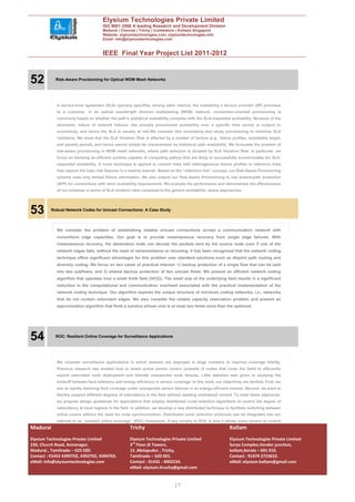 Elysium Technologies Private Limited
                                      ISO 9001:2008 A leading Research and Development Division
                                      Madurai | Chennai | Trichy | Coimbatore | Kollam| Singapore
                                      Website: elysiumtechnologies.com, elysiumtechnologies.info
                                      Email: info@elysiumtechnologies.com


                                      IEEE Final Year Project List 2011-2012



52          Risk-Aware Provisioning for Optical WDM Mesh Networks




            A service-level agreement (SLA) typically specifies, among other metrics, the availability a service provider (SP) promises
            to a customer. In an optical wavelength division multiplexing (WDM) network, connection-oriented provisioning is
            commonly based on whether the path’s statistical availability complies with the SLA-requested availability. Because of the
            stochastic nature of network failures, the actually provisioned availability over a specific time period is subject to
            uncertainty, and hence the SLA is usually at risk.We consider this uncertainty and study provisioning to minimize SLA
            violations. We show that the SLA Violation Risk is affected by a number of factors (e.g., failure profiles, availability target,
            and penalty period), and hence cannot simply be characterized by statistical path availability. We formulate the problem of
            risk-aware provisioning in WDM mesh networks, where path selection is dictated by SLA Violation Risk. In particular, we
            focus on devising an efficient scheme capable of computing path(s) that are likely to successfully accommodate the SLA-
            requested availability. A novel technique is applied to convert links with heterogeneous failure profiles to reference links
            that capture the main risk features in a relative manner. Based on the “reference link” concept, our Risk-Aware Provisioning
            scheme uses only limited failure information. We also extend our Risk-Aware Provisioning to use shared-path protection
            (SPP) for connections with strict availability requirements. We evaluate the performance and demonstrate the effectiveness
            of our schemes in terms of SLA violation ratio compared to the generic availability- aware approaches.




53        Robust Network Codes for Unicast Connections: A Case Study




            We consider the problem of establishing reliable unicast connections across a communication network with
            nonuniform edge capacities. Our goal is to provide instantaneous recovery from single edge failures. With
            instantaneous recovery, the destination node can decode the packets sent by the source node even if one of the
            network edges fails, without the need of retransmission or rerouting. It has been recognized that the network coding
            technique offers significant advantages for this problem over standard solutions such as disjoint path routing and
            diversity coding. We focus on two cases of practical interest: 1) backup protection of a single flow that can be split
            into two subflows; and 2) shared backup protection of two unicast flows. We present an efficient network coding
            algorithm that operates over a small finite field (GF(2)). The small size of the underlying field results in a significant
            reduction in the computational and communication overhead associated with the practical implementation of the
            network coding technique. Our algorithm exploits the unique structure of minimum coding networks, i.e., networks
            that do not contain redundant edges. We also consider the related capacity reservation problem and present an
            approximation algorithm that finds a solution whose cost is at most two times more than the optimum.




54          ROC: Resilient Online Coverage for Surveillance Applications




            We consider surveillance applications in which sensors are deployed in large numbers to improve coverage fidelity.
            Previous research has studied how to select active sensor covers (subsets of nodes that cover the field) to efficiently
            exploit redundant node deployment and tolerate unexpected node failures. Little attention was given to studying the
            tradeoff between fault tolerance and energy efficiency in sensor coverage. In this work, our objectives are twofold. First, we
            aim at rapidly restoring field coverage under unexpected sensor failures in an energy-efficient manner. Second, we want to
            flexibly support different degrees of redundancy in the field without needing centralized control. To meet these objectives,
            we propose design guidelines for applications that employ distributed cover-selection algorithms to control the degree of
            redundancy at local regions in the field. In addition, we develop a new distributed technique to facilitate switching between
            active covers without the need for node synchronization. Distributed cover selection protocols can be integrated into our
            referred to as “resilient online coverage” (ROC) framework. A key novelty in ROC is that it allows every sensor to control
Madurai                                              Trichy                                                   Kollam
Elysium Technologies Private Limited                 Elysium Technologies Private Limited                     Elysium Technologies Private Limited
230, Church Road, Annanagar,                         3rd Floor,SI Towers,                                     Surya Complex,Vendor junction,
Madurai , Tamilnadu – 625 020.                       15 ,Melapudur , Trichy,                                  kollam,Kerala – 691 010.
Contact : 91452 4390702, 4392702, 4394702.           Tamilnadu – 620 001.                                     Contact : 91474 2723622.
eMail: info@elysiumtechnologies.com                  Contact : 91431 - 4002234.                               eMail: elysium.kollam@gmail.com
                                                     eMail: elysium.tiruchy@gmail.com


                                                                               17
 