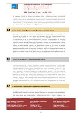 Elysium Technologies Private Limited
                                       ISO 9001:2008 A leading Research and Development Division
                                       Madurai | Chennai | Trichy | Coimbatore | Kollam| Singapore
                                       Website: elysiumtechnologies.com, elysiumtechnologies.info
                                       Email: info@elysiumtechnologies.com


                                       IEEE Final Year Project List 2011-2012
            simulations, and the distributional result of the model is validated against real-world empirical data in London. In general,
            we show that the fluid model can adequately describe the mean behavior of the traffic stream, while the stochastic model
            can approximate the probability distribution well even when vehicles interact with each other as their movement is
            controlled by traffic lights. With the knowledge of the mean vehicular density dynamics and its probability distribution from
            the stochastic traffic model, we determine the degree of connectivity in the communication network and illustrate that
            system engineering and planning for optimizing both the transport (in terms of congestion) and communication networks
            (in terms of connectivity) can be carried out with the proposed model.




61        Survivable Multipath Provisioning With Differential Delay Constraint in Telecom Mesh Networks




            Survivability is a critical concern in modern telecom mesh networks because the failure of a network element may cause
            tremendous data and revenue loss in such networks using high-capacity optical fibers employing wavelength-division
            multiplexing (WDM). Multipath provisioning is a key feature of next-generation SONET/SDH networks (which can be used on
            top of optical WDM), and they can support virtual concatenation (VCAT); thus, multipath provisioning can significantly
            outperform single-path provisioning in resource efficiency, service resilience, and flexibility. However, in multipath
            provisioning, differential delay is an important constraint that should be considered. We investigate survivability of service
            paths based on differential-delay constraint (DDC) and multipath provisioning together in telecom backbone mesh
            networks. We propose the Shared Protection of the Largest Individual Traversed link (SPLIT) method for survivable
            multipath provisioning and present a DDC-based algorithm for multipath routing subject to DDC. We also compare the DDC-
            based algorithm with the K shortest link-disjoint paths (KDP) algorithm, using SPLIT, under dynamic service requests. We
            find that exploiting link-disjoint paths is very efficient for survivable multipath provisioning, and our algorithm is resource-
            efficient, has low signaling overhead, and has fast fault recovery for survivable multipath provisioning with DDC. For a 5-ms
            DDC, our algorithm can decrease the bandwidth blocking ratio (BBR) significantly in typical U.S. backbone networks.




62          SWARM: The Power of Structure in Community Wireless Mesh Networks




            Community wireless networks (CWNs) have been proposed to spread broadband network access to underprivileged,
            underprovisioned, and remote areas. Research has focused on optimizing network performance through intelligent routing
            and scheduling, borrowing solutions from mesh networks. Surprisingly, however, there has been no work on how to make
            efficient use of multiple channels in CWNs in the presence of multiple gateways and a single radio per device. In fact,
            today’s deployments in underprivileged areas are primarily single-radio and do operate on a single channel. Frequency
            selection in such CWNs is very complex because it does not only determine the nodes’ channel of operation, but also the
            gateway and the routing tree to the gateway—a rather computationally intensive task. In this paper, we propose, design,
            implement, and evaluate SWARM, a practical system that allows a CWN to make effective use of the available wireless
            channels in order to offer globally optimal performance. SWARM improves performance versus current single-channel
            protocols by up to 7.7 * in our experiments. Moreover, while we should be expecting performance gains due to channel
            diversity, we clearly demonstrate that up to 3.7 improvement is attributed to the network organization into efficient traffic
            distribution structures.




63        The Limit of Information Propagation Speed in Large-Scale Multihop Wireless Networks




            This paper investigates the speed limit of information propagation in large-scale multihop wireless networks, which
            provides fundamental understanding of the fastest information transportation and delivery that a wireless network is able to
            accommodate. We show that there exists a unified speed upper bound for broadcast and unicast communications in large-
            scale wireless networks. When network connectivity is considered, this speed bound is a function of node density. If the
            network noise is constant, the bound is a constant when node density exceeds a threshold; if the network noise is an

Madurai                                              Trichy                                                   Kollam
Elysium Technologies Private Limited                 Elysium Technologies Private Limited                     Elysium Technologies Private Limited
230, Church Road, Annanagar,                         3rd Floor,SI Towers,                                     Surya Complex,Vendor junction,
Madurai , Tamilnadu – 625 020.                       15 ,Melapudur , Trichy,                                  kollam,Kerala – 691 010.
Contact : 91452 4390702, 4392702, 4394702.           Tamilnadu – 620 001.                                     Contact : 91474 2723622.
eMail: info@elysiumtechnologies.com                  Contact : 91431 - 4002234.                               eMail: elysium.kollam@gmail.com
                                                     eMail: elysium.tiruchy@gmail.com


                                                                               20
 