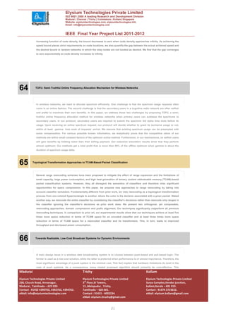 Elysium Technologies Private Limited
                                      ISO 9001:2008 A leading Research and Development Division
                                      Madurai | Chennai | Trichy | Coimbatore | Kollam| Singapore
                                      Website: elysiumtechnologies.com, elysiumtechnologies.info
                                      Email: info@elysiumtechnologies.com


                                      IEEE Final Year Project List 2011-2012
            increasing function of node density, the bound decreases to zero when node density approaches infinity. As achieving the
            speed bound places strict requirements on node locations, we also quantify the gap between the actual achieved speed and
            the desired bound in random networks in which the relay nodes are not located as desired. We find that the gap converges
            to zero exponentially as node density increases to infinity.




64          TOFU: Semi-Truthful Online Frequency Allocation Mechanism for Wireless Networks




            In wireless networks, we need to allocate spectrum efficiently. One challenge is that the spectrum usage requests often
            come in an online fashion. The second challenge is that the secondary users in a cognitive radio network are often selfish
            and prefer to maximize their own benefits. In this paper, we address these two challenges by proposing TOFU, a semi-
            truthful online frequency allocation method for wireless networks when primary users can sublease the spectrums to
            secondary users. In our protocol, secondary users are required to submit the spectrum bid alpha time slots before its
            usage. Upon receiving an online spectrum request, our protocol will decide whether to grant its exclusive usage or not,
            within at least gamma time slots of requests’ arrival. We assume that existing spectrum usage can be preempted with
            some compensation. For various possible known information, we analytically prove that the competitive ratios of our
            methods are within small constant factors of the optimum online method. Furthermore, in our mechanisms, no selfish users
            will gain benefits by bidding lower than their willing payment. Our extensive simulation results show that they perform
            almost optimum: Our methods get a total profit that is more than 95% of the offline optimum when gamma is about the
            duration of spectrum usage delta.




65        Topological Transformation Approaches to TCAM-Based Packet Classification




            Several range reencoding schemes have been proposed to mitigate the effect of range expansion and the limitations of
            small capacity, large power consumption, and high heat generation of ternary content addressable memory (TCAM)-based
            packet classification systems. However, they all disregard the semantics of classifiers and therefore miss significant
            opportunities for space compression. In this paper, we propose new approaches to range reencoding by taking into
            account classifier semantics. Fundamentally different from prior work, we view reencoding as a topological transformation
            process from one colored hyperrectangle to another, where the color is the decision associated with a given packet. Stated
            another way, we reencode the entire classifier by considering the classifier’s decisions rather than reencode only ranges in
            the classifier ignoring the classifier’s decisions as prior work does. We present two orthogonal, yet composable,
            reencoding approaches: domain compression and prefix alignment. Our techniques significantly outperform all previous
            reencoding techniques. In comparison to prior art, our experimental results show that our techniques achieve at least five
            times more space reduction in terms of TCAM space for an encoded classifier and at least three times more space
            reduction in terms of TCAM space for a reencoded classifier and its transformers. This, in turn, leads to improved
            throughput and decreased power consumption.




66          Towards Realizable, Low-Cost Broadcast Systems for Dynamic Environments




            A main design issue in a wireless data broadcasting system is to choose between push-based and pull-based logic: The
            former is used as a low-cost solution, while the latter is preferred when performance is of utmost importance. Therefore, the
            most significant advantage of a push system is the minimal cost. This fact implies that hardware limitations do exist in the
            case of push systems. As a consequence, every related proposed algorithm should primarily be cost-effective. This
Madurai                                              Trichy                                                 Kollam
Elysium Technologies Private Limited                 Elysium Technologies Private Limited                   Elysium Technologies Private Limited
230, Church Road, Annanagar,                         3rd Floor,SI Towers,                                   Surya Complex,Vendor junction,
Madurai , Tamilnadu – 625 020.                       15 ,Melapudur , Trichy,                                kollam,Kerala – 691 010.
Contact : 91452 4390702, 4392702, 4394702.           Tamilnadu – 620 001.                                   Contact : 91474 2723622.
eMail: info@elysiumtechnologies.com                  Contact : 91431 - 4002234.                             eMail: elysium.kollam@gmail.com
                                                     eMail: elysium.tiruchy@gmail.com


                                                                             21
 