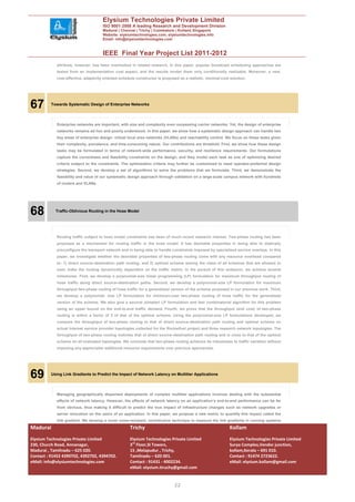 Elysium Technologies Private Limited
                                       ISO 9001:2008 A leading Research and Development Division
                                       Madurai | Chennai | Trichy | Coimbatore | Kollam| Singapore
                                       Website: elysiumtechnologies.com, elysiumtechnologies.info
                                       Email: info@elysiumtechnologies.com


                                       IEEE Final Year Project List 2011-2012
             attribute, however, has been overlooked in related research. In this paper, popular broadcast scheduling approaches are
             tested from an implementation cost aspect, and the results render them only conditionally realizable. Moreover, a new,
             cost-effective, adaptivity oriented schedule constructor is proposed as a realistic, minimal-cost solution.




67        Towards Systematic Design of Enterprise Networks




             Enterprise networks are important, with size and complexity even surpassing carrier networks. Yet, the design of enterprise
             networks remains ad hoc and poorly understood. In this paper, we show how a systematic design approach can handle two
             key areas of enterprise design: virtual local area networks (VLANs) and reachability control. We focus on these tasks given
             their complexity, prevalence, and time-consuming nature. Our contributions are threefold. First, we show how these design
             tasks may be formulated in terms of network-wide performance, security, and resilience requirements. Our formulations
             capture the correctness and feasibility constraints on the design, and they model each task as one of optimizing desired
             criteria subject to the constraints. The optimization criteria may further be customized to meet operator-preferred design
             strategies. Second, we develop a set of algorithms to solve the problems that we formulate. Third, we demonstrate the
             feasibility and value of our systematic design approach through validation on a large-scale campus network with hundreds
             of routers and VLANs.




68          Traffic-Oblivious Routing in the Hose Model




             Routing traffic subject to hose model constraints has been of much recent research interest. Two-phase routing has been
             proposed as a mechanism for routing traffic in the hose model. It has desirable properties in being able to statically
             preconfigure the transport network and in being able to handle constraints imposed by specialized service overlays. In this
             paper, we investigate whether the desirable properties of two-phase routing come with any resource overhead compared
             to: 1) direct source–destination path routing; and 2) optimal scheme among the class of all schemes that are allowed to
             even make the routing dynamically dependent on the traffic matrix. In the pursuit of this endeavor, we achieve several
             milestones. First, we develop a polynomial-size linear programming (LP) formulation for maximum throughput routing of
             hose traffic along direct source–destination paths. Second, we develop a polynomial-size LP formulation for maximum
             throughput two-phase routing of hose traffic for a generalized version of the scheme proposed in our previous work. Third,
             we develop a polynomial- size LP formulation for minimum-cost two-phase routing of hose traffic for the generalized
             version of the scheme. We also give a second (simpler) LP formulation and fast combinatorial algorithm for this problem
             using an upper bound on the end-to-end traffic demand. Fourth, we prove that the throughput (and cost) of two-phase
             routing is within a factor of 2 of that of the optimal scheme. Using the polynomial-size LP formulations developed, we
             compare the throughput of two-phase routing to that of direct source–destination path routing and optimal scheme on
             actual Internet service provider topologies collected for the Rocketfuel project and three research network topologies. The
             throughput of two-phase routing matches that of direct source–destination path routing and is close to that of the optimal
             scheme on all evaluated topologies. We conclude that two-phase routing achieves its robustness to traffic variation without
             imposing any appreciable additional resource requirements over previous approaches.




69        Using Link Gradients to Predict the Impact of Network Latency on Multitier Applications




             Managing geographically dispersed deployments of complex multitier applications involves dealing with the substantial
             effects of network latency. However, the effects of network latency on an application’s end-to-end performance can be far
             from obvious, thus making it difficult to predict the true impact of infrastructure changes such as network upgrades or
             server relocation on the users of an application. In this paper, we propose a new metric to quantify this impact called the
             link gradient. We develop a novel noise-resistant, nonintrusive technique to measure the link gradients in running systems
Madurai                                               Trichy                                                  Kollam
Elysium Technologies Private Limited                  Elysium Technologies Private Limited                    Elysium Technologies Private Limited
230, Church Road, Annanagar,                          3rd Floor,SI Towers,                                    Surya Complex,Vendor junction,
Madurai , Tamilnadu – 625 020.                        15 ,Melapudur , Trichy,                                 kollam,Kerala – 691 010.
Contact : 91452 4390702, 4392702, 4394702.            Tamilnadu – 620 001.                                    Contact : 91474 2723622.
eMail: info@elysiumtechnologies.com                   Contact : 91431 - 4002234.                              eMail: elysium.kollam@gmail.com
                                                      eMail: elysium.tiruchy@gmail.com


                                                                               22
 