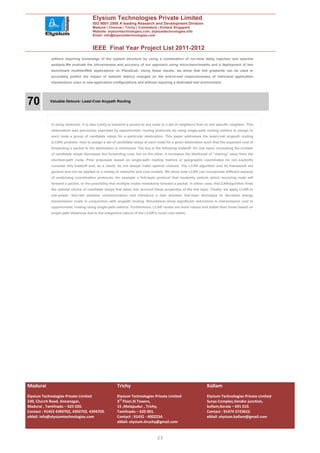 Elysium Technologies Private Limited
                                     ISO 9001:2008 A leading Research and Development Division
                                     Madurai | Chennai | Trichy | Coimbatore | Kollam| Singapore
                                     Website: elysiumtechnologies.com, elysiumtechnologies.info
                                     Email: info@elysiumtechnologies.com


                                     IEEE Final Year Project List 2011-2012
            without requiring knowledge of the system structure by using a combination of run-time delay injection and spectral
            analysis.We evaluate the intrusiveness and accuracy of our approach using micro-benchmarks and a deployment of two
            benchmark multitierWeb applications on PlanetLab. Using these results, we show that link gradients can be used to
            accurately predict the impact of network latency changes on the end-to-end responsiveness of individual application
            transactions, even in new application configurations and without requiring a dedicated test environment.




70          Valuable Detours: Least-Cost Anypath Routing




            In many networks, it is less costly to transmit a packet to any node in a set of neighbors than to one specific neighbor. This
            observation was previously exploited by opportunistic routing protocols by using single-path routing metrics to assign to
            each node a group of candidate relays for a particular destination. This paper addresses the least-cost anypath routing
            (LCAR) problem: how to assign a set of candidate relays at each node for a given destination such that the expected cost of
            forwarding a packet to the destination is minimized. The key is the following tradeoff: On one hand, increasing the number
            of candidate relays decreases the forwarding cost, but on the other, it increases the likelihood of “veering” away from the
            shortest-path route. Prior proposals based on single-path routing metrics or geographic coordinates do not explicitly
            consider this tradeoff and, as a result, do not always make optimal choices. The LCAR algorithm and its framework are
            general and can be applied to a variety of networks and cost models. We show how LCAR can incorporate different aspects
            of underlying coordination protocols, for example a link-layer protocol that randomly selects which receiving node will
            forward a packet, or the possibility that multiple nodes mistakenly forward a packet. In either case, theLCARalgorithm finds
            the optimal choice of candidate relays that takes into account these properties of the link layer. Finally, we apply LCAR to
            low-power, low-rate wireless communication and introduce a new wireless link-layer technique to decrease energy
            transmission costs in conjunction with anypath routing. Simulations show significant reductions in transmission cost to
            opportunistic routing using single-path metrics. Furthermore, LCAR routes are more robust and stable than those based on
            single-path distances due to the integrative nature of the LCAR’s route cost metric.




Madurai                                              Trichy                                                  Kollam
Elysium Technologies Private Limited                 Elysium Technologies Private Limited                    Elysium Technologies Private Limited
230, Church Road, Annanagar,                         3rd Floor,SI Towers,                                    Surya Complex,Vendor junction,
Madurai , Tamilnadu – 625 020.                       15 ,Melapudur , Trichy,                                 kollam,Kerala – 691 010.
Contact : 91452 4390702, 4392702, 4394702.           Tamilnadu – 620 001.                                    Contact : 91474 2723622.
eMail: info@elysiumtechnologies.com                  Contact : 91431 - 4002234.                              eMail: elysium.kollam@gmail.com
                                                     eMail: elysium.tiruchy@gmail.com


                                                                              23
 