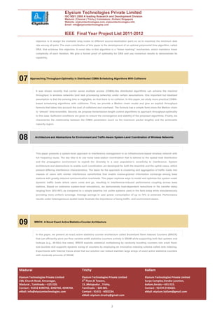 Elysium Technologies Private Limited
                                     ISO 9001:2008 A leading Research and Development Division
                                     Madurai | Chennai | Trichy | Coimbatore | Kollam| Singapore
                                     Website: elysiumtechnologies.com, elysiumtechnologies.info
                                     Email: info@elysiumtechnologies.com


                                     IEEE Final Year Project List 2011-2012
            objective is to assign the available relay nodes to different source–destination pairs so as to maximize the minimum data
            rate among all pairs. The main contribution of this paper is the development of an optimal polynomial time algorithm, called
            ORA, that achieves this objective. A novel idea in this algorithm is a “linear marking” mechanism, which maintains linear
            complexity of each iteration. We give a formal proof of optimality for ORA and use numerical results to demonstrate its
            capability.




07      Approaching Throughput-Optimality in Distributed CSMA Scheduling Algorithms With Collisions



            It was shown recently that carrier sense multiple access (CSMA)-like distributed algorithms can achieve the maximal
            throughput in wireless networks (and task processing networks) under certain assumptions. One important but idealized
            assumption is that the sensing time is negligible, so that there is no collision. In this paper, we study more practical CSMA-
            based scheduling algorithms with collisions. First, we provide a Markov chain model and give an explicit throughput
            formula that takes into account the cost of collisions and overhead. The formula has a simple form since the Markov chain
            is “almost” time-reversible. Second, we propose transmission-length control algorithms to approach throughput-optimality
            in this case. Sufficient conditions are given to ensure the convergence and stability of the proposed algorithms. Finally, we
            characterize the relationship between the CSMA parameters (such as the maximum packet lengths) and the achievable
            capacity region.




08          Architecture and Abstractions for Environment and Traffic-Aware System-Level Coordination of Wireless Networks




            This paper presents a system-level approach to interference management in an infrastructure-based wireless network with
            full frequency reuse. The key idea is to use loose base-station coordination that is tailored to the spatial load distribution
            and the propagation environment to exploit the diversity in a user population’s sensitivity to interference. System
            architecture and abstractions to enable such coordination are developed for both the downlink and the uplink cases, which
            present differing interference characteristics. The basis for the approach is clustering and aggregation of traffic loads into
            classes of users with similar interference sensitivities that enable coarse-grained information exchange among base
            stations with greatly reduced communication overheads. This paper explores ways to model and optimize the system under
            dynamic traffic loads where users come and go, resulting in interference-induced performance coupling across base
            stations. Based on extensive system-level simulations, we demonstrate load-dependent reductions in file transfer delay
            ranging from 20%–80% as compared to a simple baseline not unlike systems used in the field today while simultaneously
            providing more uniform coverage. Average savings in user power consumption of up to 75% is achieved. Performance
            results under heterogeneous spatial loads illustrate the importance of being traffic- and environment-aware..




09         BRICK: A Novel Exact Active Statistics Counter Architecture



            In this paper, we present an exact active statistics counter architecture called Bucketized Rank Indexed Counters (BRICK)
            that can efficiently store per-flow variable-width statistics counters entirely in SRAM while supporting both fast updates and
            lookups (e.g., 40-Gb/s line rates). BRICK exploits statistical multiplexing by randomly bundling counters into small fixed-
            size buckets and supports dynamic sizing of counters by employing an innovative indexing scheme called rank indexing.
            Experiments with Internet traces show that our solution can indeed maintain large arrays of exact active statistics counters
            with moderate amounts of SRAM.




Madurai                                              Trichy                                                  Kollam
Elysium Technologies Private Limited                 Elysium Technologies Private Limited                    Elysium Technologies Private Limited
230, Church Road, Annanagar,                         3rd Floor,SI Towers,                                    Surya Complex,Vendor junction,
Madurai , Tamilnadu – 625 020.                       15 ,Melapudur , Trichy,                                 kollam,Kerala – 691 010.
Contact : 91452 4390702, 4392702, 4394702.           Tamilnadu – 620 001.                                    Contact : 91474 2723622.
eMail: info@elysiumtechnologies.com                  Contact : 91431 - 4002234.                              eMail: elysium.kollam@gmail.com
                                                     eMail: elysium.tiruchy@gmail.com


                                                                               3
 