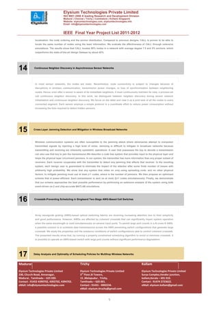 Elysium Technologies Private Limited
                                     ISO 9001:2008 A leading Research and Development Division
                                     Madurai | Chennai | Trichy | Coimbatore | Kollam| Singapore
                                     Website: elysiumtechnologies.com, elysiumtechnologies.info
                                     Email: info@elysiumtechnologies.com


                                     IEEE Final Year Project List 2011-2012
            localization: the node ordering and the anchor distribution. Compared to previous designs, CALL is proven to be able to
            locate the same number of nodes using the least information. We evaluate the effectiveness of CALL through extensive
            simulations. The results show that CALL locates 90% nodes in a network with average degree 7.5 and 5% anchors, which
            outperforms the state-of-the-art design Sweeps by about 40%.




14          Continuous Neighbor Discovery in Asynchronous Sensor Networks




            In most sensor networks, the nodes are static. Nevertheless, node connectivity is subject to changes because of
            disruptions in wireless communication, transmission power changes, or loss of synchronization between neighboring
            nodes. Hence, even after a sensor is aware of its immediate neighbors, it must continuously maintain its view, a process we
            call continuous neighbor discovery. In this work, we distinguish between neighbor discovery during sensor network
            initialization and continuous neighbor discovery. We focus on the latter and view it as a joint task of all the nodes in every
            connected segment. Each sensor employs a simple protocol in a coordinate effort to reduce power consumption without
            increasing the time required to detect hidden sensors.




15         Cross-Layer Jamming Detection and Mitigation in Wireless Broadcast Networks




            Wireless communication systems are often susceptible to the jamming attack where adversaries attempt to overpower
            transmitted signals by injecting a high level of noise. Jamming is difficult to mitigate in broadcast networks because
            transmitting and receiving are inherently symmetric operations: A user that possesses the key to decode a transmission
            can also use that key to jam the transmission.We describe a code tree system that provides input to the physical layer and
            helps the physical layer circumvent jammers. In our system, the transmitter has more information than any proper subset of
            receivers. Each receiver cooperates with the transmitter to detect any jamming that affects that receiver. In the resulting
            system, each benign user is guaranteed to eliminate the impact of the attacker after some finite number of losses with
            arbitrarily high probability. We show that any system that relies on only using spreading code, and no other physical
            factors, to mitigate jamming must use at least j+1 codes, where is the number of jammers. We then propose an optimized
            scheme that is power-efficient: Each transmission is sent on at most 2j+1 codes simultaneously. Finally, we demonstrate
            that our scheme approaches the best possible performance by performing an extensive analysis of the system using both
            event-driven ns-2 and chip-accurate MATLAB simulations.




16          Crosstalk-Preventing Scheduling in Singleand Two-Stage AWG-Based Cell Switches




            Array waveguide grating (AWG)-based optical switching fabrics are receiving increasing attention due to their simplicity
            and good performance. However, AWGs are affected by coherent crosstalk that can significantly impair system operation
            when the same wavelength is used simultaneously on several input ports. To permit large port counts in a N cross N AWG,
            a possible solution is to schedule data transmissions across the AWG preventing switch configurations that generate large
            crosstalk. We study the properties and the existence conditions of switch configurations able to control coherent crosstalk.
            The presented results show that, by running a properly constrained scheduling algorithm to avoid or minimize crosstalk, it
            is possible to operate an AWG-based switch with large port counts without significant performance degradation.




17         Delay Analysis and Optimality of Scheduling Policies for Multihop Wireless Networks



Madurai                                              Trichy                                                  Kollam
Elysium Technologies Private Limited                 Elysium Technologies Private Limited                    Elysium Technologies Private Limited
230, Church Road, Annanagar,                         3rd Floor,SI Towers,                                    Surya Complex,Vendor junction,
Madurai , Tamilnadu – 625 020.                       15 ,Melapudur , Trichy,                                 kollam,Kerala – 691 010.
Contact : 91452 4390702, 4392702, 4394702.           Tamilnadu – 620 001.                                    Contact : 91474 2723622.
eMail: info@elysiumtechnologies.com                  Contact : 91431 - 4002234.                              eMail: elysium.kollam@gmail.com
                                                     eMail: elysium.tiruchy@gmail.com


                                                                              5
 