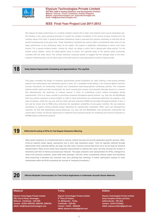 Elysium Technologies Private Limited
                                     ISO 9001:2008 A leading Research and Development Division
                                     Madurai | Chennai | Trichy | Coimbatore | Kollam| Singapore
                                     Website: elysiumtechnologies.com, elysiumtechnologies.info
                                     Email: info@elysiumtechnologies.com


                                     IEEE Final Year Project List 2011-2012

            We analyze the delay performance of a multihop wireless network with a fixed route between each source–destination pair.
            We develop a new queue grouping technique to handle the complex correlations of the service process resulting from the
            multihop nature of the flows. A general set-based interference model is assumed that imposes constraints on links that can be
            served simultaneously at any given time. These interference constraints are used to obtain a fundamental lower bound on the
            delay performance of any scheduling policy for the system. We present a systematic methodology to derive such lower
            bounds. For a special wireless system, namely the clique, we design a policy that is sample-path delay-optimal. For the
            tandem queue network, where the delay-optimal policy is known, the expected delay of the optimal policy numerically
            coincides with the lower bound. We conduct extensive numerical studies to suggest that the average delay of the back-
            pressure scheduling policy can be made close to the lower bound by using appropriate functions of queue length.




18          Delay-Optimal Opportunistic Scheduling and Approximations: The Log Rule




            This paper considers the design of multiuser opportunistic packet schedulers for users sharing a time-varying wireless
            channel from performance and robustness points of view. For a simplified model falling in the classical Markov decision
            process framework, we numerically compute and characterize mean-delay-optimal scheduling policies. The computed
            policies exhibit radial sum-rate monotonicity: As users’ queues grow linearly, the scheduler allocates service in a manner
            that deemphasizes the balancing of unequal queues in favor of maximizing current system throughput (being
            opportunistic). This is in sharp contrast to previously proposed throughput-optimal policies, e.g., Exp rule and MaxWeight
            (with any positive exponent of queue length). In order to meet performance and robustness objectives, we propose a new
            class of policies, called the Log rule, that are radial sum-rate monotone (RSM) and provably throughput-optimal. In fact, it
            can also be shown that an RSM policy minimizes the asymptotic probability of sum-queue overflow. We use extensive
            simulations to explore various possible design objectives for opportunistic schedulers. When users see heterogenous
            channels, we find that emphasizing queue balancing, e.g., Exp rule and MaxWeight, may excessively compromise the
            overall delay. Finally, we discuss approaches to implement the proposed policies for scheduling and resource allocation in
            OFDMA-based multichannel systems.




19         Differential Encoding of DFAs for Fast Regular Expression Matching




            Deep packet inspection is a fundamental task to improve network security and provide application-specific services. State-
            of-the-art systems adopt regular expressions due to their high expressive power. They are typically matched through
            deterministic finite automata (DFAs), but large rule sets need a memory amount that turns out to be too large for practical
            implementation. Many recent works have proposed improvements to address this issue, but they increase the number of
            transitions (and then of memory accesses) per character. This paper presents a new representation for DFAs, orthogonal to
            most of the previous solutions, called delta finite automata ( dell FA), which considerably reduces states and transitions
            while preserving a transition per character only, thus allowing fast matching. A further optimization exploits th order
            relationships within the DFA by adopting the concept of “temporary transitions.”.




20          Efficient Multipath Communication for Time-Critical Applications in Underwater Acoustic Sensor Networks




Madurai                                             Trichy                                                  Kollam
Elysium Technologies Private Limited                Elysium Technologies Private Limited                    Elysium Technologies Private Limited
230, Church Road, Annanagar,                        3rd Floor,SI Towers,                                    Surya Complex,Vendor junction,
Madurai , Tamilnadu – 625 020.                      15 ,Melapudur , Trichy,                                 kollam,Kerala – 691 010.
Contact : 91452 4390702, 4392702, 4394702.          Tamilnadu – 620 001.                                    Contact : 91474 2723622.
eMail: info@elysiumtechnologies.com                 Contact : 91431 - 4002234.                              eMail: elysium.kollam@gmail.com
                                                    eMail: elysium.tiruchy@gmail.com


                                                                              6
 