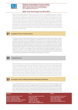 Elysium Technologies Private Limited
                                       ISO 9001:2008 A leading Research and Development Division
                                       Madurai | Chennai | Trichy | Coimbatore | Kollam| Singapore
                                       Website: elysiumtechnologies.com, elysiumtechnologies.info
                                       Email: info@elysiumtechnologies.com


                                       IEEE Final Year Project List 2011-2012
            Due to the long propagation delay and high error rate of acoustic channels, it is very challenging to provide reliable data
            transfer for time-critical applications in an energy-efficient way. On the one hand, traditional retransmission upon failure
            usually introduces very large end-to-end delay and is thus not proper for time-critical services. On the other hand, common
            approaches without retransmission consume lots of energy. In this paper, we propose a new multipath power-control
            transmission (MPT) scheme, which can guarantee certain end-to-end packet error rate while achieving a good balance
            between the overall energy efficiency and the end-to-end packet delay. MPT smartly combines power control with multipath
            routing and packet combining at the destination. With carefully designed power-control strategies, MPT consumes much
            less energy than the conventional one-path transmission scheme without retransmission. Besides, since no hop-by-hop
            retransmission is allowed, MPT introduces much shorter delays than the traditional one-path scheme with retransmission.
            We conduct extensive simulations to evaluate the performance of MPT. Our results show that MPT is highly energy-efficient
            with low end-to-end packet delays.




21        Energy-Efficient Protocol for Cooperative Networks




            In cooperative networks, transmitting and receiving nodes recruit neighboring nodes to assist in communication. We model
            a cooperative transmission link in wireless networks as a transmitter cluster and a receiver cluster. We then propose a
            cooperative communication protocol for establishment of these clusters and for cooperative transmission of data. We
            derive the upper bound of the capacity of the protocol, and we analyze the end-to-end robustness of the protocol to data-
            packet loss, along with the tradeoff between energy consumption and error rate. The analysis results are used to compare
            the energy savings and the end-to-end robustness of our protocol with two non-cooperative schemes, as well as to another
            cooperative protocol published in the technical literature. The comparison results show that, when nodes are positioned on
            a grid, there is a reduction in the probability of packet delivery failure by two orders of magnitude for the values of
            parameters considered. Up to 80% in energy savings can be achieved for a grid topology, while for random node placement
            our cooperative protocol can save up to 40% in energy consumption relative to the other protocols. The reduction in error
            rate and the energy savings translate into increased lifetime of cooperative sensor networks.




22          Exploring Second Life




            Social virtual worlds such as Second Life (SL) are digital representations of the real world where human-controlled avatars
            evolve and interact through social activities. Understanding the characteristics of virtual worlds can be extremely valuable
            in order to optimize their design. In this paper, we perform an extensive analysis of SL. We exploit standard avatar
            capabilities to monitor the virtual world, and we emulate avatar behaviors in order to evaluate user experience. We make
            several surprising observations.We find that 30% of the regions are never visited during the six-day monitoring period,
            whereas less than 1% of the regions have large peak populations. Moreover, the vast majority of regions are static, i.e.,
            objects are seldom created or destroyed. Interestingly, we show that avatars interact similarly to humans in real life,
            gathering in small groups of 2–10 avatars. We also show that user experience is poor. Most of the time, avatars have an
            incorrect view of their neighbor avatars, and inconsistency can last several seconds, impacting interactivity among avatars.




23        Fast Simulation of Service Availability in Mesh Networks With Dynamic Path Restoration




            A fast simulation technique based on importance sampling is developed for the analysis of path service availability in mesh
            networks with dynamic path restoration. The method combines the simulation of the path rerouting algorithm with a
            “dynamic path failure importance sampling” (DPFS) scheme to estimate path availabilities efficiently. In DPFS, the failure
            rates of network elements are biased at increased rates until path failures are observed under rerouting. The simulated
            model uses “failure equivalence groups,” with finite/infinite sources of failure events and finite/infinite pools of repair
            personnel, to facilitate the modeling of bidirectional link failures, multiple in-series link cuts, optical amplifier failures along


Madurai                                                Trichy                                                    Kollam
Elysium Technologies Private Limited                   Elysium Technologies Private Limited                      Elysium Technologies Private Limited
230, Church Road, Annanagar,                           3rd Floor,SI Towers,                                      Surya Complex,Vendor junction,
Madurai , Tamilnadu – 625 020.                         15 ,Melapudur , Trichy,                                   kollam,Kerala – 691 010.
Contact : 91452 4390702, 4392702, 4394702.             Tamilnadu – 620 001.                                      Contact : 91474 2723622.
eMail: info@elysiumtechnologies.com                    Contact : 91431 - 4002234.                                eMail: elysium.kollam@gmail.com
                                                       eMail: elysium.tiruchy@gmail.com


                                                                                  7
 