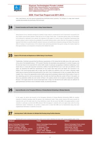 Elysium Technologies Private Limited
                                       ISO 9001:2008 A leading Research and Development Division
                                       Madurai | Chennai | Trichy | Coimbatore | Kollam| Singapore
                                       Website: elysiumtechnologies.com, elysiumtechnologies.info
                                       Email: info@elysiumtechnologies.com


                                       IEEE Final Year Project List 2011-2012
             links, node failures, and more general geographically distributed failure scenarios. The analysis of a large mesh network
             example demonstrates the practicality of the technique.




24          Forward Correction and Fountain Codes in Delay-Tolerant Networks




             Delay-tolerant ad hoc networks leverage the mobility of relay nodes to compensate for lack of permanent connectivity and
             thus enable communication between nodes that are out of range of each other. To decrease delivery delay, the information
             to be delivered is replicated in the network. Our objective in this paper is to study a class of replication mechanisms that
             include coding in order to improve the probability of successful delivery within a given time limit. We propose an analytical
             approach that allows to quantify tradeoffs between resources and performance measures (energy and delay). We study the
             effect of coding on the performance of the network while optimizing parameters that govern routing. Our results, based on
             fluid approximations, are compared to simulations that validate the model.




25        Impact of File Arrivals and Departures on Buffer Sizing in Core Routers




             Traditionally, it had been assumed that the efficiency requirements of TCP dictate that the buffer size at the router must be
             of the order of the bandwidth-delay (c * RTT) product. Recently, this assumption was questioned in a number of papers, and
             the rule was shown to be conservative for certain traffic models. In particular, by appealing to statistical multiplexing, it was
             shown that on a router with long-lived connections, buffers of size Q((C*RTT)/root (n)) or even Q(1) are sufficient. In this
             paper, we reexamine the buffer-size requirements of core routers when flows arrive and depart. Our conclusion is as
             follows: If the core-to-access-speed ratio is large, then Q(1) buffers are sufficient at the core routers; otherwise, larger
             buffer sizes do improve the flow-level performance of the users. From a modeling point of view, our analysis offers two new
             insights. First, it may not be appropriate to derive buffer-sizing rules by studying a network with a fixed number of users. In
             fact, depending upon the core-to-access-speed ratio, the buffer size itself may affect the number of flows in the system, so
             these two parameters (buffer size and number of flows in the system) should not be treated as independent quantities.
             Second, in the regime where the core-to-access-speed ratio is large, we note that the Q(1) buffer sizes are sufficient for
             good performance and that no loss of utilization results, as previously believed.




26          Improved Bounds on the Throughput Efficiency of Greedy Maximal Scheduling in Wireless Networks




             In this paper, we derive new bounds on the throughput efficiency of Greedy Maximal Scheduling (GMS) for wireless
             networks of arbitrary topology under the general -hop interference model. These results improve the known bounds for
             networks with up to 26 nodes under the 2-hop interference model. We also prove that GMS is throughput-optimal in small
             networks. In particular, we show that GMS achieves 100% throughput in networks with up to eight nodes under the 2-hop
             interference model. Furthermore, we provide a simple proof to show that GMS can be implemented using only local
             neighborhood information in networks of any size.




27        Jamming-Aware Traffic Allocation for Multiple-Path Routing Using Portfolio Selection




             Multiple-path source routing protocols allow a data source node to distribute the total traffic among available paths. In this
Madurai                                                Trichy                                                   Kollam
Elysium Technologies Private Limited                   Elysium Technologies Private Limited                     Elysium Technologies Private Limited
230, Church Road, Annanagar,                           3rd Floor,SI Towers,                                     Surya Complex,Vendor junction,
Madurai , Tamilnadu – 625 020.                         15 ,Melapudur , Trichy,                                  kollam,Kerala – 691 010.
Contact : 91452 4390702, 4392702, 4394702.             Tamilnadu – 620 001.                                     Contact : 91474 2723622.
eMail: info@elysiumtechnologies.com                    Contact : 91431 - 4002234.                               eMail: elysium.kollam@gmail.com
                                                       eMail: elysium.tiruchy@gmail.com


                                                                                 8
 