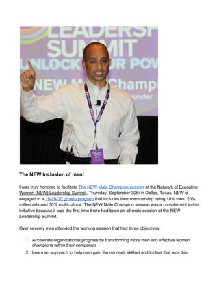  
 
The NEW inclusion of men! 
 
I was truly honored to facilitate ​The NEW Male Champion session​ at ​the Network of Executive 
Women (NEW) Leadership Summit​, Thursday, September 30th in Dallas, Texas. NEW is 
engaged in a ​10­20­30 growth program​ that includes their membership being 10% men, 20% 
millennials and 30% multicultural. The NEW Male Champion session was a complement to this 
initiative because it was the first time there had been an all­male session at the NEW 
Leadership Summit.  
 
Over seventy men attended the working session that had three objectives:  
 
1. Accelerate organizational progress by transforming more men into effective women 
champions within their companies 
2. Learn an approach to help men gain the mindset, skillset and toolset that aids this 
 