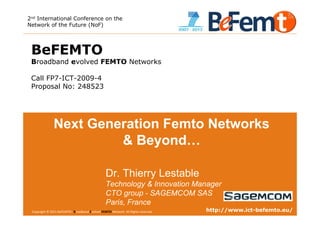 2nd International Conference on the
Network of the Future (NoF)




 BeFEMTO
 Broadband evolved FEMTO Networks

 Call FP7-ICT-2009-4
 Proposal No: 248523




                Next Generation Femto Networks
                         & Beyond…

                                                     Dr. Thierry Lestable
                                                     Technology & Innovation Manager
                                                     CTO group - SAGEMCOM SAS
                                                     Paris, France
 2nd International Conference on the Network of the Future, Paris, 2011-11-28 reserved.
 Copyright © 2011 BeFEMTO– Broadband Evolved FEMTO Network. All Rights                                         http://www.ict-befemto.eu/
                                                                                          T.Lestable – FP7 BeFEMTO                      1
 