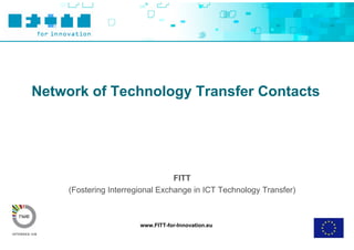Network of Technology Transfer Contacts




                                  FITT
     (Fostering Interregional Exchange in ICT Technology Transfer)



                        www.FITT-for-Innovation.eu
 