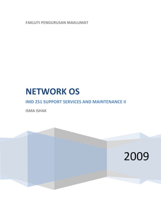  
    FAKLUTI PENGURUSAN MAKLUMAT
     




    NETWORK OS 
    IMD 251 SUPPORT SERVICES AND MAINTENANCE II 
    ISMA ISHAK 

     




                                              2009
 