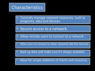 Characteristics
  • Centrally manage network resources, such as
    programs, data and devices.

  • Secure access to a network.
  • Allow remote users to connect to a network.

  • Allow users to connect to other networks like the Internet.

  • Back up data and make sure it's always available.

  • Allow for simple additions of clients and resources.
 