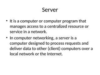 Server
• It is a computer or computer program that
manages access to a centralized resource or
service in a network.
• In computer networking, a server is a
computer designed to process requests and
deliver data to other (client) computers over a
local network or the Internet.
 