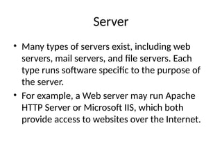 Server
• Many types of servers exist, including web
servers, mail servers, and file servers. Each
type runs software specific to the purpose of
the server.
• For example, a Web server may run Apache
HTTP Server or Microsoft IIS, which both
provide access to websites over the Internet.
 