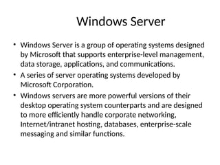 Windows Server
• Windows Server is a group of operating systems designed
by Microsoft that supports enterprise-level management,
data storage, applications, and communications.
• A series of server operating systems developed by
Microsoft Corporation.
• Windows servers are more powerful versions of their
desktop operating system counterparts and are designed
to more efficiently handle corporate networking,
Internet/intranet hosting, databases, enterprise-scale
messaging and similar functions.
 
